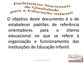 O objetivo deste documento é o de
estabelecer padrões de referência
orientadores      para    o    sitema
educacional no que se refere à
organização e funcionamento das
instituições de Educação Infantil.

             simoneperes2@yahoo.com.br   7
 