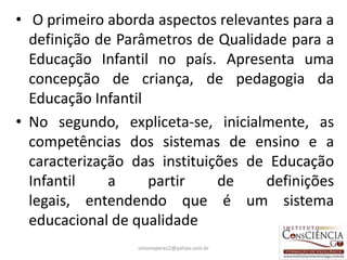 • O primeiro aborda aspectos relevantes para a
  definição de Parâmetros de Qualidade para a
  Educação Infantil no país. Apresenta uma
  concepção de criança, de pedagogia da
  Educação Infantil
• No segundo, expliceta-se, inicialmente, as
  competências dos sistemas de ensino e a
  caracterização das instituições de Educação
  Infantil    a     partir    de    definições
  legais, entendendo que é um sistema
  educacional de qualidade
                 simoneperes2@yahoo.com.br   9
 