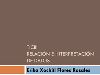 TICIII
RELACIÓN E INTERPRETACIÓN
DE DATOS
Erika Xochitl Flores Rosales
 