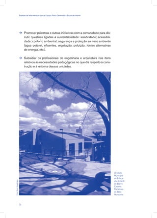 Promover palestras e outras iniciativas com a comunidade para dis-
cutir questões ligadas à sustentabilidade: salubridade; acessibili-
dade; conforto ambiental; segurança e proteção ao meio ambiente
(água potável, efluentes, vegetação, poluição, fontes alternativas
de energia, etc.).
Subsidiar os profissionais de engenharia e arquitetura nos itens
relativos às necessidades pedagógicas no que diz respeito à cons-
trução e à reforma dessas unidades.


Unidade
Municipal
de Educa-
ção Infantil
do Bairro
Castelo.
Prefeitura
de Belo
Horizonte.
Foto:BetoMagalhães
14
Padrões de Infra-estrutura para e Espaço Físico Destinado à Educação Infantil
 