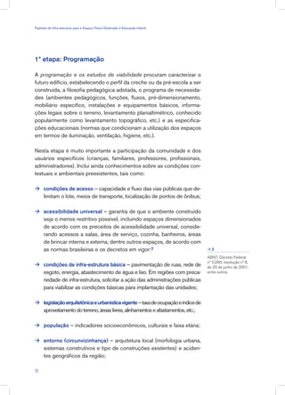 1ª etapa: Programação
A programação e os estudos de viabilidade procuram caracterizar o
futuro edifício, estabelecendo o perfil da creche ou da pré-escola a ser
construída, a filosofia pedagógica adotada, o programa de necessida-
des (ambientes pedagógicos, funções, fluxos, pré-dimensionamento,
mobiliário específico, instalações e equipamentos básicos, informa-
ções legais sobre o terreno, levantamento planialtimétrico, conhecido
popularmente como levantamento topográfico, etc.) e as especifica-
ções educacionais (normas que condicionam a utilização dos espaços
em termos de iluminação, ventilação, higiene, etc.).
Nesta etapa é muito importante a participação da comunidade e dos
usuários específicos (crianças, familiares, professores, profissionais,
administradores). Inclui ainda conhecimentos sobre as condições con-
textuais e ambientais preexistentes, tais como:
condições de acesso – capacidade e fluxo das vias públicas que de-
limitam o lote, meios de transporte, localização de pontos de ônibus;
acessibilidade universal – garantia de que o ambiente construído
seja o menos restritivo possível, incluindo espaços dimensionados
de acordo com os preceitos de acessibilidade universal, conside-
rando acessos a salas, área de serviço, cozinha, banheiros, áreas
de brincar interna e externa, dentre outros espaços, de acordo com
as normas brasileiras e os decretos em vigor:2
condições de infra-estrutura básica – pavimentação de ruas, rede de
esgoto, energia, abastecimento de água e lixo. Em regiões com preca-
riedade de infra-estrutura, solicitar a ação das administrações públicas
para viabilizar as condições básicas para implantação das unidades;
legislaçãoarquitetônicaeurbanísticavigente–taxadeocupaçãoeíndicede
aproveitamentodoterreno,áreaslivres,alinhamentoseafastamentos,etc.;
população – indicadores socioeconômicos, culturais e faixa etária;
entorno (circunvizinhança) – arquitetura local (morfologia urbana,
sistemas construtivos e tipo de construções existentes) e aciden-
tes geográficos da região;





ABNT; Decreto Federal
nº 5.296; resolução nº 8,
de 20 de junho de 2001,
entre outros.
2

16
Padrões de Infra-estrutura para e Espaço Físico Destinado à Educação Infantil
 