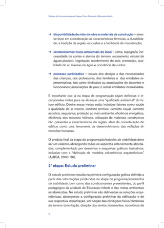 disponibilidade de mão-de-obra e materiais de construção – deve-
se levar em consideração as características térmicas, a durabilida-
de, a tradição da região, os custos e a facilidade de manutenção;
condicionantes físico-ambientais do local – clima, topografia (ne-
cessidade de cortes e aterros do terreno, escoamento natural de
águas pluviais), vegetação, recobrimento do solo, orientação, qua-
lidade do ar, massas de água e ocorrência de ruídos;
processo participativo – escuta dos desejos e das necessidades
das crianças, dos professores, dos familiares e das entidades re-
presentativas, tais como sindicatos ou associações de docentes e
funcionários; associações de pais; e outras entidades interessadas.
É importante que já na etapa de programação sejam definidas e in-
corporadas metas para se alcançar uma “qualidade ambiental” do fu-
turo edifício. Dentre essas metas estão incluídos fatores como saúde
e qualidade do ar interior, conforto térmico, conforto visual, conforto
acústico, segurança, proteção ao meio ambiente, eficiência energética,
eficiência dos recursos hídricos, utilização de materiais construtivos
não poluentes e característicos da região, além da consideração do
edifício como uma ferramenta de desenvolvimento das múltiplas di-
mensões humanas.
O produto final da etapa de programação/estudos de viabilidade deve
ser um relatório abrangendo todos os aspectos anteriormente aborda-
dos, complementado por desenhos e esquemas gráficos ilustrativos,
inclusive com a “definição de modelos volumétricos arquitetônicos”
(AsBEA, 2000: 26).
2ª etapa: Estudo preliminar
O estudo preliminar resulta na primeira configuração gráfica definida a
partir das informações produzidas na etapa de programação/estudos
de viabilidade, bem como das condicionantes preexistentes, do perfil
pedagógico da unidade de Educação Infantil e das metas ambientais
estabelecidas. No estudo preliminar são delineadas as soluções arqui-
tetônicas, abrangendo a configuração preliminar da edificação e de
sua respectiva implantação, em função das condições físico/climáticas
do terreno (orientação, direção dos ventos dominantes, ocorrência de



17
Padrões de Infra-estrutura para e Espaço Físico Destinado à Educação Infantil
 