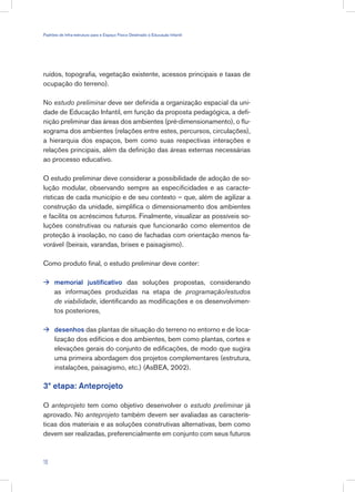 ruídos, topografia, vegetação existente, acessos principais e taxas de
ocupação do terreno).
No estudo preliminar deve ser definida a organização espacial da uni-
dade de Educação Infantil, em função da proposta pedagógica, a defi-
nição preliminar das áreas dos ambientes (pré-dimensionamento), o flu-
xograma dos ambientes (relações entre estes, percursos, circulações),
a hierarquia dos espaços, bem como suas respectivas interações e
relações principais, além da definição das áreas externas necessárias
ao processo educativo.
O estudo preliminar deve considerar a possibilidade de adoção de so-
lução modular, observando sempre as especificidades e as caracte-
rísticas de cada município e de seu contexto – que, além de agilizar a
construção da unidade, simplifica o dimensionamento dos ambientes
e facilita os acréscimos futuros. Finalmente, visualizar as possíveis so-
luções construtivas ou naturais que funcionarão como elementos de
proteção à insolação, no caso de fachadas com orientação menos fa-
vorável (beirais, varandas, brises e paisagismo).
Como produto final, o estudo preliminar deve conter:
memorial justificativo das soluções propostas, considerando
as informações produzidas na etapa de programação/estudos
de viabilidade, identificando as modificações e os desenvolvimen-
tos posteriores,
desenhos das plantas de situação do terreno no entorno e de loca-
lização dos edifícios e dos ambientes, bem como plantas, cortes e
elevações gerais do conjunto de edificações, de modo que sugira
uma primeira abordagem dos projetos complementares (estrutura,
instalações, paisagismo, etc.) (AsBEA, 2002).
3ª etapa: Anteprojeto
O anteprojeto tem como objetivo desenvolver o estudo preliminar já
aprovado. No anteprojeto também devem ser avaliadas as caracterís-
ticas dos materiais e as soluções construtivas alternativas, bem como
devem ser realizadas, preferencialmente em conjunto com seus futuros


18
Padrões de Infra-estrutura para e Espaço Físico Destinado à Educação Infantil
 
