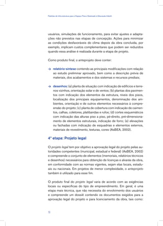 usuários, simulações de funcionamento, para evitar ajustes e adapta-
ções não previstos nas etapas de concepção. Ações para minimizar
as condições desfavoráveis do clima depois da obra concluída, por
exemplo, implicam custos complementares que podem ser reduzidos
quando essa análise é realizada durante a etapa de projeto.
Como produto final, o anteprojeto deve conter:
relatório-síntese contendo as principais modificações com relação
ao estudo preliminar aprovado, bem como a descrição prévia de
materiais, dos acabamentos e dos sistemas e recursos prediais;
desenhos: (a) planta de situação com indicação de edifícios e terre-
nos vizinhos, orientação solar e de ventos; (b) plantas dos pavimen-
tos com indicação dos elementos da estrutura, níveis dos pisos,
localização dos principais equipamentos, denominação dos am-
bientes, orientação e de outros elementos necessários à compre-
ensão do projeto; (c) planta de cobertura com indicação de caimen-
tos, calhas, coletores, platibandas e rufos; (d) cortes esquemáticos
com indicação das alturas piso a piso, pé-direito, pré-dimensiona-
mento de elementos estruturais, indicação de forro; (e) elevações
ou fachadas com indicação de esquadrias e elementos externos,
materiais de revestimento, texturas, cores (AsBEA, 2002).
4ª etapa: Projeto legal
O projeto legal tem por objetivo a aprovação legal do projeto pelas au-
toridades competentes (municipal, estadual e federal) (AsBEA, 2002)
e compreende o conjunto de elementos (memoriais, relatórios técnicos
e desenhos) necessários para obtenção de licenças e alvarás da obra,
em conformidade com as normas vigentes, sejam elas locais, estadu-
ais ou nacionais. Em projetos de menor complexidade, o anteprojeto
também é utilizado para esse fim.
O produto final do projeto legal varia de acordo com as exigências
locais ou específicas do tipo de empreendimento. Em geral, é uma
etapa mais técnica, que não necessita do envolvimento dos usuários
e compreende um dossiê contendo os documentos exigidos para a
aprovação legal do projeto e para licenciamento da obra, tais como:


19
Padrões de Infra-estrutura para e Espaço Físico Destinado à Educação Infantil
 
