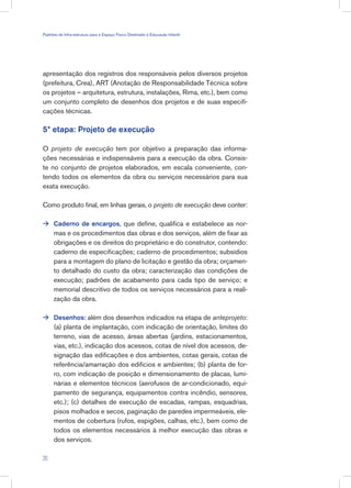 apresentação dos registros dos responsáveis pelos diversos projetos
(prefeitura, Crea), ART (Anotação de Responsabilidade Técnica sobre
os projetos – arquitetura, estrutura, instalações, Rima, etc.), bem como
um conjunto completo de desenhos dos projetos e de suas especifi-
cações técnicas.
5ª etapa: Projeto de execução
O projeto de execução tem por objetivo a preparação das informa-
ções necessárias e indispensáveis para a execução da obra. Consis-
te no conjunto de projetos elaborados, em escala conveniente, con-
tendo todos os elementos da obra ou serviços necessários para sua
exata execução.
Como produto final, em linhas gerais, o projeto de execução deve conter:
Caderno de encargos, que define, qualifica e estabelece as nor-
mas e os procedimentos das obras e dos serviços, além de fixar as
obrigações e os direitos do proprietário e do construtor, contendo:
caderno de especificações; caderno de procedimentos; subsídios
para a montagem do plano de licitação e gestão da obra; orçamen-
to detalhado do custo da obra; caracterização das condições de
execução; padrões de acabamento para cada tipo de serviço; e
memorial descritivo de todos os serviços necessários para a reali-
zação da obra.
Desenhos: além dos desenhos indicados na etapa de anteprojeto:
(a) planta de implantação, com indicação de orientação, limites do
terreno, vias de acesso, áreas abertas (jardins, estacionamentos,
vias, etc.), indicação dos acessos, cotas de nível dos acessos, de-
signação das edificações e dos ambientes, cotas gerais, cotas de
referência/amarração dos edifícios e ambientes; (b) planta de for-
ro, com indicação de posição e dimensionamento de placas, lumi-
nárias e elementos técnicos (aerofusos de ar-condicionado, equi-
pamento de segurança, equipamentos contra incêndio, sensores,
etc.); (c) detalhes de execução de escadas, rampas, esquadrias,
pisos molhados e secos, paginação de paredes impermeáveis, ele-
mentos de cobertura (rufos, espigões, calhas, etc.), bem como de
todos os elementos necessários à melhor execução das obras e
dos serviços.


20
Padrões de Infra-estrutura para e Espaço Físico Destinado à Educação Infantil
 