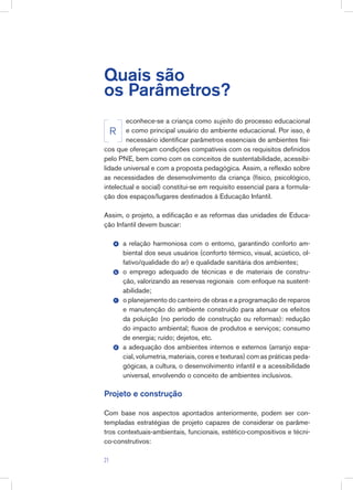 Quais são
os Parâmetros?
econhece-se a criança como sujeito do processo educacional
e como principal usuário do ambiente educacional. Por isso, é
necessário identificar parâmetros essenciais de ambientes físi-
cos que ofereçam condições compatíveis com os requisitos definidos
pelo PNE, bem como com os conceitos de sustentabilidade, acessibi-
lidade universal e com a proposta pedagógica. Assim, a reflexão sobre
as necessidades de desenvolvimento da criança (físico, psicológico,
intelectual e social) constitui-se em requisito essencial para a formula-
ção dos espaços/lugares destinados à Educação Infantil.
Assim, o projeto, a edificação e as reformas das unidades de Educa-
ção Infantil devem buscar:
a relação harmoniosa com o entorno, garantindo conforto am-
biental dos seus usuários (conforto térmico, visual, acústico, ol-
fativo/qualidade do ar) e qualidade sanitária dos ambientes;
o emprego adequado de técnicas e de materiais de constru-
ção, valorizando as reservas regionais com enfoque na sustent-
abilidade;
o planejamento do canteiro de obras e a programação de reparos
e manutenção do ambiente construído para atenuar os efeitos
da poluição (no período de construção ou reformas): redução
do impacto ambiental; fluxos de produtos e serviços; consumo
de energia; ruído; dejetos, etc.
a adequação dos ambientes internos e externos (arranjo espa-
cial, volumetria, materiais, cores e texturas) com as práticas peda-
gógicas, a cultura, o desenvolvimento infantil e a acessibilidade
universal, envolvendo o conceito de ambientes inclusivos.
Projeto e construção
Com base nos aspectos apontados anteriormente, podem ser con-
templadas estratégias de projeto capazes de considerar os parâme-
tros contextuais-ambientais, funcionais, estético-compositivos e técni-
co-construtivos:
R
b
c
d
a
21
 