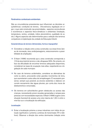 Parâmetros contextuais-ambientais
São as circunstâncias preexistentes que influenciam as decisões ar-
quitetônicas: condições do terreno, infra-estrutura, legislação em vi-
gor, o que está construído nas proximidades, aspectos socioculturais
e econômicos e aspectos físico-climáticos e ambientais (insolação,
temperatura, ventos, umidade, índice pluviométrico, qualidade do ar,
etc.). Alguns aspectos são determinantes para a seleção dos terrenos
compatíveis à implantação da unidade de Educação Infantil.
Características do terreno (dimensões, forma e topografia):
Considerar a relação entre a área construída e as áreas livres (áre-
as de recreação, área verde/paisagismo, estacionamento e possi-
bilidade de ampliação).
O Ibam (1996) recomenda que a área construída corresponda a
1/3 da área total do terreno e não ultrapasse 50%. No entanto, em
face da dificuldade de encontrar terrenos adequados disponíveis,
consideram-se taxas de ocupação mais altas, respeitando-se a le-
gislação de cada município.
No caso de terrenos acidentados, considerar as alternativas de
corte ou aterro, procurando evitar grandes movimentos de terra,
que acarretariam custos altos de terraplenagem. É necessário pre-
servar, sempre que possível, as árvores existentes e elaborar um
correto escoamento das águas pluviais, por conta dos riscos de
deslizamentos e enxurradas.
Os terrenos em aclive/declive geram obstáculos ao acesso das
crianças, necessitando prever escadas apropriadas e rampas para
pessoas com necessidades especiais. O Ibam (1996) sugere como
situação favorável de acesso uma cota máxima de 1,50 m entre o
nível da rua e a localização da edificação.
Localização
Evitar a localização próxima a zonas industriais com índice de po-
luição significativo e próxima a antenas de transmissão (TV e tele-
fone). Observar a direção dos ventos dominantes (relação entre





22
Padrões de Infra-estrutura para e Espaço Físico Destinado à Educação Infantil
 