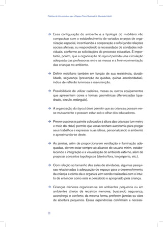 Essa configuração do ambiente e a tipologia do mobiliário irão
compactuar com o estabelecimento de variados arranjos de orga-
nização espacial, incentivando a cooperação e reforçando relações
sociais afetivas, ou respondendo à necessidade de atividades indi-
viduais, conforme as solicitações do processo educativo. É impor-
tante, porém, que a organização do layout permita uma circulação
adequada das professoras entre as mesas e a livre movimentação
das crianças no ambiente.
Definir mobiliário também em função de sua resistência, durabi-
lidade, segurança (prevenção de quedas, quinas arredondadas),
índice de reflexão luminosa e manutenção.
Possibilidade de utilizar cadeiras, mesas ou outros equipamentos
que apresentem cores e formas geométricas diferenciadas (qua-
drado, círculo, retângulo).
A organização do layout deve permitir que as crianças possam ver-
se mutuamente e possam estar sob o olhar dos educadores.
Prever quadros e painéis colocados à altura das crianças (um metro
e meio do chão) permite que estas tenham autonomia para pregar
seus trabalhos e expressar suas idéias, personalizando o ambiente
e aproximando-se deste.
As janelas, além de proporcionarem ventilação e iluminação ade-
quadas, devem estar sempre ao alcance do usuário mirim, estabe-
lecendo a integração e a visualização do ambiente externo, além de
propiciar conceitos topológicos (dentro/fora, longe/perto, etc.).
Com relação ao tamanho das salas de atividades, algumas pesqui-
sas relacionadas à adequação do espaço para o desenvolvimento
da criança e como ela o organiza vêm sendo realizadas com o intui-
to de entender como este é percebido e apropriado pela criança.
Crianças menores organizam-se em ambientes pequenos ou em
ambientes cheios de recantos menores, buscando segurança,
aconchego e conforto; da mesma forma, preferem janelas ou vãos
de abertura pequenos. Essas experiências confirmam a necessi-








29
Padrões de Infra-estrutura para e Espaço Físico Destinado à Educação Infantil
 