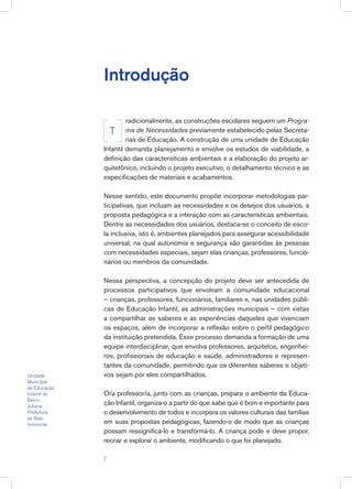 Introdução
radicionalmente, as construções escolares seguem um Progra-
ma de Necessidades previamente estabelecido pelas Secreta-
rias de Educação. A construção de uma unidade de Educação
Infantil demanda planejamento e envolve os estudos de viabilidade, a
definição das características ambientais e a elaboração do projeto ar-
quitetônico, incluindo o projeto executivo, o detalhamento técnico e as
especificações de materiais e acabamentos.
Nesse sentido, este documento propõe incorporar metodologias par-
ticipativas, que incluam as necessidades e os desejos dos usuários, a
proposta pedagógica e a interação com as características ambientais.
Dentre as necessidades dos usuários, destaca-se o conceito de esco-
la inclusiva, isto é, ambientes planejados para assegurar acessibilidade
universal, na qual autonomia e segurança são garantidas às pessoas
com necessidades especiais, sejam elas crianças, professores, funcio-
nários ou membros da comunidade.
Nessa perspectiva, a concepção do projeto deve ser antecedida de
processos participativos que envolvam a comunidade educacional
– crianças, professores, funcionários, familiares e, nas unidades públi-
cas de Educação Infantil, as administrações municipais – com vistas
a compartilhar os saberes e as experiências daqueles que vivenciam
os espaços, além de incorporar a reflexão sobre o perfil pedagógico
da instituição pretendida. Esse processo demanda a formação de uma
equipe interdisciplinar, que envolva professores, arquitetos, engenhei-
ros, profissionais de educação e saúde, administradores e represen-
tantes da comunidade, permitindo que os diferentes saberes e objeti-
vos sejam por eles compartilhados.
O/a professor/a, junto com as crianças, prepara o ambiente da Educa-
ção Infantil, organiza-o a partir do que sabe que é bom e importante para
o desenvolvimento de todos e incorpora os valores culturais das famílias
em suas propostas pedagógicas, fazendo-o de modo que as crianças
possam ressignificá-lo e transformá-lo. A criança pode e deve propor,
recriar e explorar o ambiente, modificando o que foi planejado.
T
Unidade
Municipal
de Educação
Infantil do
Bairro
Juliana
Prefeitura
de Belo
Horizonte.

 