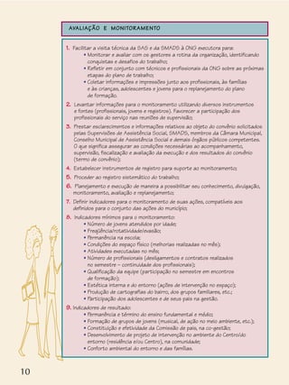 10
AVALIAÇÃO E MONITORAMENTO
1. Facilitar a visita técnica da SAS e da SMADS à ONG executora para:
• Monitorar e avaliar com os gestores a rotina da organização, identificando
conquistas e desafios do trabalho;
• Refletir em conjunto com técnicos e profissionais da ONG sobre as próximas
etapas do plano de trabalho;
• Coletar informações e impressões junto aos profissionais, às famílias
e às crianças, adolescentes e jovens para o replanejamento do plano
de formação.
2. Levantar informações para o monitoramento utilizando diversos instrumentos
e fontes (profissionais, jovens e registros). Favorecer a participação dos
profissionais do serviço nas reuniões de supervisão;
3. Prestar esclarecimentos e informações relativos ao objeto do convênio solicitados
pelas Supervisões de Assistência Social, SMADS, membros da Câmara Municipal,
Conselho Municipal de Assistência Social e demais órgãos públicos competentes.
O que significa assegurar as condições necessárias ao acompanhamento,
supervisão, fiscalização e avaliação da execução e dos resultados do convênio
(termo de convênio);
4. Estabelecer instrumentos de registro para suporte ao monitoramento;
5. Proceder ao registro sistemático do trabalho;
6. Planejamento e execução de maneira a possibilitar seu conhecimento, divulgação,
monitoramento, avaliação e replanejamento;
7. Definir indicadores para o monitoramento de suas ações, compatíveis aos
definidos para o conjunto das ações do município;
8. Indicadores mínimos para o monitoramento:
• Número de jovens atendidos por idade;
• Freqüência/rotatividade/evasão;
• Permanência na escola;
• Condições do espaço físico (melhorias realizadas no mês);
• Atividades executadas no mês;
• Número de profissionais (desligamentos e contratos realizados
no semestre – continuidade dos profissionais);
• Qualificação da equipe (participação no semestre em encontros
de formação);
• Estética interna e do entorno (ações de intervenção no espaço);
• Produção de cartografias do bairro, dos grupos familiares, etc.;
• Participação dos adolescentes e de seus pais na gestão.
9. Indicadores de resultado:
• Permanência e término do ensino fundamental e médio;
• Formação de grupos de jovens (musical, de ação no meio ambiente, etc.);
• Constituição e efetividade da Comissão de pais, na co-gestão;
• Desenvolvimento de projeto de intervenção no ambiente do Centro/do
entorno (residência e/ou Centro), na comunidade;
• Conforto ambiental do entorno e das famílias.
 