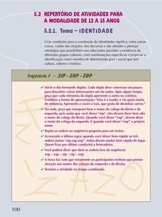 100
Criar condições para a construção de identidades significa, entre outras
coisas, cuidar das relações, dos discursos e das atitudes e planejar
estratégias que possibilitem aos educandos perceber a existência de
diferentes grupos culturais, com manifestações específicas e propiciar a
identificação como membro de determinado grupo social que tem
cultura, saberes e história.
5.2.1. Tema – IDENTIDADE
Trajetória 1 – ZIP - ZAP - ZOP
✔ Inicie o dia formando duplas. Cada dupla deve conversar um pouco
para descobrir coisas interessantes um do outro. Após algum tempo,
peça que cada elemento da dupla apresente o outro no coletivo.
Combine a forma de apresentação: “Esta é a Lurdes e ela gosta muito
de melancia; Apresento a vocês o Luís, que gosta de desenhar carros.”
✔ Na roda, peça que marquem bem o nome do colega da direta e da
esquerda, pois assim que você disser “zip”, eles devem dizer bem alto
o nome do colega da direta. Quando você disser “zap”, devem dizer
o nome do colega da esquerda. E quando você disser “zop” o próprio
nome.
✔ Repita as ordens na seqüência proposta para um treino.
✔ Acrescente a última regra: quando você disser bem rápido as três
ordens juntas “zip-zap-zop”, todos devem mudar bem rápido de lugar.
Quem ficar por último conduzirá a brincadeira.
✔ Você poderá dizer que dará as ordens fora da seqüência:
zop – zap – zip – zip – zop.
✔ A troca faz com que novamente os participantes tenham que prestar
atenção aos nomes dos colegas da esquerda e da direita.
✔ Termine a atividade no tempo combinado.
5.2 REPERTÓRIO DE ATIVIDADES PARA
A MODALIDADE DE 12 A 15 ANOS
 
