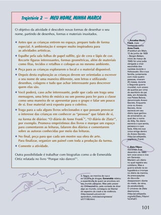 101
Trajetória 2 – MEU NOME,MINHA MARCA
3. Negra, ex-menina de rua e
ex-usuária de drogas, Esmeralda relatou
a experiência de quem se envolveu em
um mundo perigoso. Mas pelo prazer
do conhecimento, pela vontade de dizer
algo ao mundo, conseguiu se libertar
do espectro do crack e da violência.
(http://www2.uol.com.br/
aprendiz/n_noticias/congressos/
id171100.htm)
O objetivo da atividade é descobrir novas formas de desenhar o seu
nome, partindo de desenhos, formas e materiais inusitados.
✱ Antes que as crianças entrem no espaço, prepare tudo de forma
especial. A ambientação é sempre muito inspiradora para
as atividades artísticas.
✱ Espalhe pela sala folhas de papel sulfite, giz de cera e lápis de cor.
Recorte figuras interessantes, formas geométricas, além de materiais
como fitas, tecidos e retalhos e coloque-as no mesmo ambiente.
✱ Peça para as crianças explorarem o local e o material disponível.
✱ Depois desta exploração as crianças devem ser orientadas a escrever
o seu nome de uma maneira diferente, sem letras e utilizando
desenhos, colagens e tudo que achar interessante para descrever
quem elas são.
✱ Você poderá, caso ache interessante, pedir que cada um traga uma
mensagem, uma letra de música ou um poema para ler para a classe
como uma maneira de se apresentar para o grupo e falar um pouco
de si. Esse material será exposto para o coletivo.
✱ Traga para a sala alguns livros selecionados e que possam provocar
o interesse das crianças em conhecer as “pessoas” que falam de si,
na forma de diários: “O diário de Anne Frank
1
”, “O diário de Zlata2
”,
por exemplo. Promova empréstimos dos livros e marque um espaço
para comentarem as leituras, falarem dos diários e comentarem
sobre as autoras conhecidas por meio das leituras.
✱ No final, peça para que cada um mostre sua obra de arte.
Para finalizar, organize um painel com toda a produção da turma.
✱ Comente a atividade.
Outra possibilidade é trabalhar com biografias como a de Esmeralda
Ortiz relatada no livro “Porque não dancei”3
.
1. Annelise Marie
Frank, mais
conhecida como
Anne Frank,
(Frankfurt am Main,
12 de junho de 1929
– Bergen-Belsen,
início de março de
1945) foi uma judia
obrigada a viver
escondida dos
nazistas durante o
Holocausto. Ela e sua
família, juntamente
com mais quatro
pessoas, viveram
25 meses, durante
a Segunda guerra
mundial, num anexo
de quartos por cima
do escritório do pai
dela, em Amsterdã,
nos Países Baixos,
denominado Anexo
Secreto. Enquanto
vivia no Anexo
Secreto, Anne
escrevia em seu
diário (que ganhou
de aniversário), ao
qual deu o nome
de Kitty. No diário
escrevia o que sentia,
pensava e o que
fazia. Kitty era sua
única amiga dentro
do Anexo Secreto.
(http://pt.wikipedia.
org/Anne_Frank)
2. Zlata Filipov
(Saravejo, 3 de
dezembro de 1980)
tem onze anos e vive
em Saravejo.
Mantém um diário
no qual registra seu
cotidiano. Mas a
guerra eclode na ex-
Iugoslávia e irrompe
no diário da menina.
As preocupações
do dia-a-dia
desaparecem diante
do medo, da raiva,
da perplexidade.
O universo de Zlata
desmorona.
(http://pt.wikipedia.
org/wiki/Zlata_Filipovi
%C4%87)
 