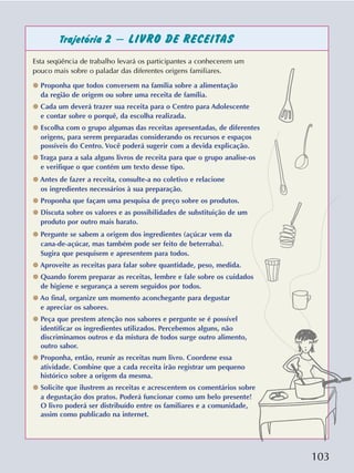 103
Trajetória 2 – LIVRO DE RECEITAS
Esta seqüência de trabalho levará os participantes a conhecerem um
pouco mais sobre o paladar das diferentes origens familiares.
✵ Proponha que todos conversem na família sobre a alimentação
da região de origem ou sobre uma receita de família.
✵ Cada um deverá trazer sua receita para o Centro para Adolescente
e contar sobre o porquê, da escolha realizada.
✵ Escolha com o grupo algumas das receitas apresentadas, de diferentes
origens, para serem preparadas considerando os recursos e espaços
possíveis do Centro. Você poderá sugerir com a devida explicação.
✵ Traga para a sala alguns livros de receita para que o grupo analise-os
e verifique o que contém um texto desse tipo.
✵ Antes de fazer a receita, consulte-a no coletivo e relacione
os ingredientes necessários à sua preparação.
✵ Proponha que façam uma pesquisa de preço sobre os produtos.
✵ Discuta sobre os valores e as possibilidades de substituição de um
produto por outro mais barato.
✵ Pergunte se sabem a origem dos ingredientes (açúcar vem da
cana-de-açúcar, mas também pode ser feito de beterraba).
Sugira que pesquisem e apresentem para todos.
✵ Aproveite as receitas para falar sobre quantidade, peso, medida.
✵ Quando forem preparar as receitas, lembre e fale sobre os cuidados
de higiene e segurança a serem seguidos por todos.
✵ Ao final, organize um momento aconchegante para degustar
e apreciar os sabores.
✵ Peça que prestem atenção nos sabores e pergunte se é possível
identificar os ingredientes utilizados. Percebemos alguns, não
discriminamos outros e da mistura de todos surge outro alimento,
outro sabor.
✵ Proponha, então, reunir as receitas num livro. Coordene essa
atividade. Combine que a cada receita irão registrar um pequeno
histórico sobre a origem da mesma.
✵ Solicite que ilustrem as receitas e acrescentem os comentários sobre
a degustação dos pratos. Poderá funcionar como um belo presente!
O livro poderá ser distribuído entre os familiares e a comunidade,
assim como publicado na internet.
 