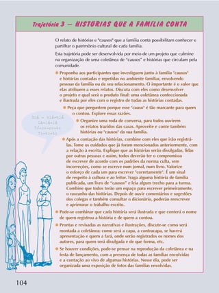 104
Trajetória 3 – HISTÓRIAS QUE A FAMÍLIA CONTA
O relato de histórias e "causos" que a família conta possibilitam conhecer e
partilhar o patrimônio cultural de cada família.
Esta trajetória pode ser desenvolvida por meio de um projeto que culmine
na organização de uma coletânea de “causos” e histórias que circulam pela
comunidade.
❆ Proponha aos participantes que investiguem junto à família "causos"
e histórias contadas e repetidas no ambiente familiar, envolvendo
pessoas da família ou de seu relacionamento. O importante é o valor que
elas atribuem a esses relatos. Discuta com eles como desenvolver
o projeto e qual será o produto final: uma coletânea confeccionada
e ilustrada por eles com o registro de todas as histórias contadas.
❆ Peça que perguntem porque esse "causo" é tão marcante para quem
o contou. Explore essas razões.
❆ Organize uma roda de conversa, para todos ouvirem
os relatos trazidos das casas. Aproveite e conte também
histórias ou "causos" da sua família.
❆ Após a contação das histórias, combine com eles que irão registrá-
las. Tome os cuidados que já foram mencionados anteriormente, com
a relação à escrita. Explique que as histórias serão divulgadas, lidas
por outras pessoas e assim, todos deverão ter o compromisso
de escrever de acordo com os padrões da norma culta, sem
incorreções, como se escreve num jornal, num livro. Valorize
o esforço de cada um para escrever "corretamente". É um sinal
de respeito à cultura e ao leitor. Traga alguma história de família
publicada, um livro de “causos” e leia algum trecho para a turma.
Combine que todos terão um espaço para escrever primeiramente,
o rascunho das histórias. Depois de ouvir comentários e sugestões
dos colegas e também consultar o dicionário, poderão reescrever
e aprimorar o trabalho escrito.
❆ Pode-se combinar que cada história será ilustrada e que conterá o nome
de quem registrou a história e de quem a contou.
❆ Prontas e revisadas as narrativas e ilustrações, discute-se como será
montada a coletânea: como será a capa, a contracapa, se haverá
apresentação e quem a fará, onde serão registrados os nomes dos
autores, para quem será divulgada e de que forma, etc.
❆ Se houver condições, pode-se pensar na reprodução da coletânea e na
festa de lançamento, com a presença de todas as famílias envolvidas
e a contação ao vivo de algumas histórias. Nesse dia, pode ser
organizada uma exposição de fotos das famílias envolvidas.
Blá - blá-blá
Lá-lá-lá
Té-re-re-te
Ti-ti-ti
 