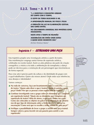 105
Trajetória 1 – ESTREANDO UMA PEÇA
4. Artista plástico.
(http://www2.
uol.com.br/
ahamaral/grafica/
textomamilliet.
html)
Esta trajetória propõe uma investigação artística a partir do teatro.
Esta manifestação congrega outras formas de expressão artística,
celebradas no evento teatral. Assim as artes plásticas são parte da criação
cenográfica; a música cria toda a ambientação da sonoplastia; a dança
pode ser decisiva para a construção de um personagem que movimenta-se
de forma especial.
Para criar arte é preciso partir da cultura e da identidade do grupo com
o qual trabalhamos: Quem são nossos atores? Onde estão suas referências,
seus desejos e identidades?
Vamos começar:
v Na roda de conversa, faça um levantamento sobre o conceito
de teatro: “Quem sabe dizer o que é teatro? Quem já assistiu a uma
peça? Onde? Por que as pessoas criam espetáculos de teatro?”
v Continue investigando com o grupo sobre os elementos que compõem
um espetáculo teatral: “Quais são os elementos que compõem um
espetáculo de teatro? Além de atores, o que mais vemos em cena?
Como são colocados os objetos no palco? Essa disposição do cenário
nos dá que tipo de informação sobre a história? Havia música na
encenação? Como será que se escolhe a trilha sonora de uma peça?”
v Verifique a possibilidade de levar o grupo a assistir uma peça teatral.
Sempre valerá a pena investir em um passeio para assistir a um
espetáculo!
“(...) INVESTIGO O ENCONTRO URBANO
DO CORPO COM O TEMPO,
O GESTO DA TERRA BUSCANDO O AR,
A APROXIMAÇÃO MANUAL DO FOGO E ÁGUA
A VIBRAÇÃO DA LUZ NA ELABORAÇÃO GESTUAL
DAS CORES ENTÃO,
NO CRUZAMENTO UNIVERSAL DOS INVISÍVEIS EIXOS
INCESSANTES.
NESTE SÍTIO E TEMPO DE REUNIÃO
ASSEMBLÉIAS ME DIRÃO ONDE ESTOU
E QUEM NESSE MOMENTO SOU.”
ANTÔNIO HENRIQUE AMARAL
4
5.2.3. Tema – A R T E
 