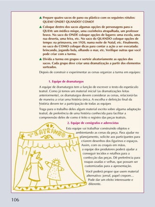 106
v Prepare quatro sacos de pano ou plástico com os seguintes rótulos:
QUEM? ONDE? QUANDO? COMO?
v Coloque dentro dos sacos algumas opções de personagens para o
QUEM: um médico míope, uma cozinheira atrapalhada, um professor
bravo. No saco do ONDE coloque opções de lugares: uma escola, uma
rua deserta, uma feira, etc. No saco do QUANDO coloque opções de
tempo: na primavera, em 1920, numa noite de Natal, etc. Finalmente,
no saco do COMO coloque dicas para contar a ação a ser executada:
brincando, jogando bola, olhando o mar, etc. Verifique outras que você
pode criar com a turma.
v Divida a turma em grupos e sorteie aleatoriamente as opções dos
sacos. Cada grupo deve criar uma dramatização a partir dos elementos
sorteados.
Depois de construir e experimentar as cenas organize a turma em equipes:
1. Equipe de dramaturgos
A equipe de dramaturgos tem a função de escrever o texto do espetáculo
teatral. Como já temos um material inicial (as dramatizações feitas
anteriormente), os dramaturgos devem considerar as cenas, relacioná-las
de maneira a criar uma história única. A escolha e definição final da
história devem ter a participação de todas as equipes.
Traga para o trabalho deles algum material escrito sobre alguma adaptação
teatral, de preferência de uma história conhecida para facilitar a
compreensão deles de como é feito o registro das peças teatrais.
2. Equipe de cenógrafos e aderecistas
Esta equipe vai trabalhar construindo objetos e
ambientando as cenas da peça. Para ajudar no
planejamento, solicite aos participantes para
criarem desenhos dos figurinos e espaços.
Assim, com os croquis em mãos,
a equipe dos produtores poderá ajudar a
conseguir tecidos e retalhos para a
confecção das peças. Dê preferência para
roupas usadas e velhas, que possam ser
customizadas para a apresentação.
Você poderá propor que usem material
alternativo: jornal, papel crepom…
Pode dar um efeito interessante e
diferente.
 