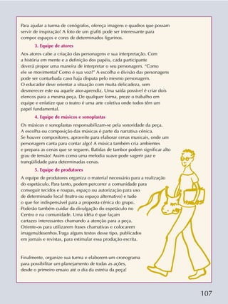 107
Para ajudar a turma de cenógrafos, ofereça imagens e quadros que possam
servir de inspiração! A foto de um grafiti pode ser interessante para
compor espaços e cores de determinados figurinos.
3. Equipe de atores
Aos atores cabe a criação das personagens e sua interpretação. Com
a história em mente e a definição dos papéis, cada participante
deverá propor uma maneira de interpretar o seu personagem. “Como
ele se movimenta? Como é sua voz?” A escolha e divisão das personagens
pode ser conturbada caso haja disputa pelo mesmo personagem.
O educador deve orientar a situação com muita delicadeza, sem
desmerecer este ou aquele ator-aprendiz. Uma saída possível é criar dois
elencos para a mesma peça. De qualquer forma, preze o trabalho em
equipe e enfatize que o teatro é uma arte coletiva onde todos têm um
papel fundamental.
4. Equipe de músicos e sonoplastas
Os músicos e sonoplastas responsabilizam-se pela sonoridade da peça.
A escolha ou composição das músicas é parte da narrativa cênica.
Se houver compositores, aproveite para elaborar cenas musicais, onde um
personagem canta para contar algo! A música também cria ambientes
e prepara as cenas que se seguem. Batidas de tambor podem significar alto
grau de tensão! Assim como uma melodia suave pode sugerir paz e
tranqüilidade para determinadas cenas.
5. Equipe de produtores
A equipe de produtores organiza o material necessário para a realização
do espetáculo. Para tanto, podem percorrer a comunidade para
conseguir tecidos e roupas, espaço ou autorização para uso
de determinado local (teatro ou espaço alternativo) e tudo
o que for indispensável para a proposta cênica do grupo.
Poderão também cuidar da divulgação do espetáculo no
Centro e na comunidade. Uma idéia é que façam
cartazes interessantes chamando a atenção para a peça.
Oriente-os para utilizarem frases chamativas e colocarem
imagens/desenhos.Traga alguns textos desse tipo, publicados
em jornais e revistas, para estimular essa produção escrita.
Finalmente, organize sua turma e elaborem um cronograma
para possibilitar um planejamento de todas as ações,
desde o primeiro ensaio até o dia da estréia da peça!
 