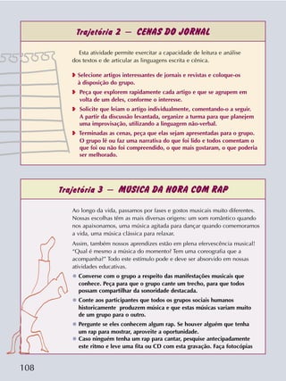 108
Trajetória 2 – CENAS DO JORNAL
Trajetória 3 – MÚSICA DA HORA COM RAP
Esta atividade permite exercitar a capacidade de leitura e análise
dos textos e de articular as linguagens escrita e cênica.
❥ Selecione artigos interessantes de jornais e revistas e coloque-os
à disposição do grupo.
❥ Peça que explorem rapidamente cada artigo e que se agrupem em
volta de um deles, conforme o interesse.
❥ Solicite que leiam o artigo individualmente, comentando-o a seguir.
A partir da discussão levantada, organize a turma para que planejem
uma improvisação, utilizando a linguagem não-verbal.
❥ Terminadas as cenas, peça que elas sejam apresentadas para o grupo.
O grupo lê ou faz uma narrativa do que foi lido e todos comentam o
que foi ou não foi compreendido, o que mais gostaram, o que poderia
ser melhorado.
Ao longo da vida, passamos por fases e gostos musicais muito diferentes.
Nossas escolhas têm as mais diversas origens: um som romântico quando
nos apaixonamos, uma música agitada para dançar quando comemoramos
a vida, uma música clássica para relaxar.
Assim, também nossos aprendizes estão em plena efervescência musical!
“Qual é mesmo a música do momento? Tem uma coreografia que a
acompanha?” Todo este estímulo pode e deve ser absorvido em nossas
atividades educativas.
❂ Converse com o grupo a respeito das manifestações musicais que
conhece. Peça para que o grupo cante um trecho, para que todos
possam compartilhar da sonoridade destacada.
❂ Conte aos participantes que todos os grupos sociais humanos
historicamente produzem música e que estas músicas variam muito
de um grupo para o outro.
❂ Pergunte se eles conhecem algum rap. Se houver alguém que tenha
um rap para mostrar, aproveite a oportunidade.
❂ Caso ninguém tenha um rap para cantar, pesquise antecipadamente
este ritmo e leve uma fita ou CD com esta gravação. Faça fotocópias
 