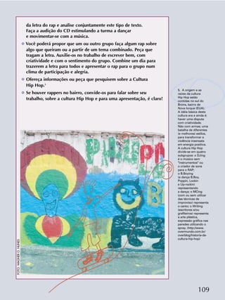 109
da letra do rap e analise conjuntamente este tipo de texto.
Faça a audição do CD estimulando a turma a dançar
e movimentar-se com a música.
❂ Você poderá propor que um ou outro grupo faça algum rap sobre
algo que queiram ou a partir de um tema combinado. Peça que
tragam a letra. Auxilie-os no trabalho de escrever bem, com
criatividade e com o sentimento do grupo. Combine um dia para
trazerem a letra para todos e apresentar o rap para o grupo num
clima de participação e alegria.
❂ Ofereça informações ou peça que pesquisem sobre a Cultura
Hip Hop.5
❂ Se houver rappers no bairro, convide-os para falar sobre seu
trabalho, sobre a cultura Hip Hop e para uma apresentação, é claro!
5. A origem e as
raízes da cultura
Hip Hop estão
contidas no sul do
Bronx, bairro de
Nova Iorque (EUA).
A idéia básica desta
cultura era e ainda é:
haver uma disputa
com criatividade.
Não com armas; uma
batalha de diferentes
(e melhores) estilos,
para transformar a
violência insensata
em energia positiva.
A cultura Hip Hop
divide-se em quatro
subgrupos: o DJing
é o músico sem
"instrumentos" ou
o criador de sons
para o RAP;
o B.Boying
(a dança B.Boy,
Poppin, Lockin
e Up-rockin)
representando
a dança; o MCing
(com ou sem utilizar
das técnicas de
improviso) representa
o canto; o Writing
(escritores e/ou
grafiteiros) representa
a arte plástica,
expressão gráfica nas
paredes utilizando o
spray. (http://www.
overmundo.com.br/
overblog/historia-da-
cultura-hip-hop)
FOTO:WAGNERO.NUNES
 