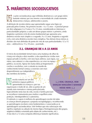 11
s ações socioeducativas aqui refletidas destinam-se a um grupo etário
bastante extenso; por isso mesmo a necessidade de a todo momento
destacarmos crianças, adolescentes e jovens.
A definição de recortes etários aqui apresentados segue uma lógica já
praticada pelos Centros. No primeiro recorte – 6 a 12 anos – é possível pensar
em dois subgrupos: 6 a 9 anos e 9 a 12 anos, considerando-se interesses e
particularidades próprios a cada um desses grupos etários: o primeiro, ainda
freqüenta o primeiro ciclo do ensino fundamental que apresenta uma
dinâmica escolar mais simples e o segundo, 9 a 12 anos, freqüenta o segundo
ciclo, com uma dinâmica escolar mais complexa. Nas demais faixas etárias as
divisões são mais definidas do ponto de vista de suas particularidades: 12 a 15
anos – adolescência; 15 a 18 anos – juventude.
O início da escolaridade formal marca uma mudança de olhar da
criança em relação a dois mundos: o das experiências vividas num
espaço privado (a família, com seus laços afetivos, suas regras, sua
rotina, seus saberes) e o das experiências a se viver no espaço
público, na escola. Apesar de muitas delas já freqüentarem
creches e escolinhas, com a entrada no mundo do
conhecimento formal começa a exercitar com mais
desprendimento sua independência
dos membros da família.
escola costuma ser um dos
primeiros espaços públicos
apresentados às crianças e, por sua
organização e modo de ser, abre as portas de um
mundo mais normativo e menos particularizado.
Especialmente nesta fase da vida, escola e família precisam
se reconhecer mutuamente para mediar o equilíbrio entre
proteção, interdependência e autonomia.
O estímulo e o apoio à melhoria da aprendizagem escolar de todas
as crianças devem perpassar a proposta sociopedagógica, reconhecendo
as aprendizagens escolares como fundamentais,s e associando-as às
aprendizagens socioeducativas. Vale lembrar que esta valorização não
significa repetição ou adoção da mesma lógica (homogeneização dos grupos,
seqüência didática orientada pelo objeto de conhecimento, etc.).
A fase dos 6 a 12 anos comporta diferenças bastante significativas.
3. PARÂMETROS SOCIOEDUCATIVOS
3.1. CRIANÇAS DE 6 A 12 ANOS
(...) VEM, CRIANÇA, VEM
DANÇAR NINGUÉM É SENHOR
NESSE MAR. (...)
CHICO AMARAL/MILTON NASCIMENTO
.. .
.. . .
 