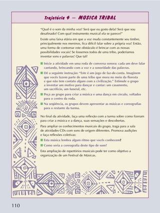 110
Trajetória 4 – MÚSICA TRIBAL
“Qual é o som da minha voz? Será que eu gosto dela? Será que sou
desafinado? Com qual instrumento musical ela se parece?”
Existe uma faixa etária em que a voz muda constantemente seu timbre,
principalmente nos meninos, fica difícil falar sobre a própria voz! Então,
uma forma de contornar este obstáculo é brincar com as nossas
possibilidades vocais! Se fossemos todos de uma tribo, poderíamos
inventar sons e palavras! Que tal?
s Inicie a atividade em uma roda de conversa sonora: cada um deve falar
cantando, brincando com a voz e a sonoridade das palavras.
s Dê a seguinte instrução: “Este é um jogo de faz-de-conta. Imaginem
que vocês fazem parte de uma tribo que mora no meio da floresta
e que não tem contato algum com a civilização.” Estimule o grupo
a inventar um motivo para dançar e cantar: um casamento,
um sacrifício, um funeral, etc.
s Peça ao grupo para criar a música e uma dança em círculo, voltados
para o centro da roda.
s Na seqüência, os grupos devem apresentar as músicas e coreografias
para o restante da turma.
No final da atividade, faça uma reflexão com a turma sobre como fizeram
para criar a música e a dança, suas sensações e descobertas.
Para ampliar os conhecimentos musicais do grupo, traga para a sala
de atividades CDs com sons de origem diferentes. Promova audições
e faça reflexões coletivas:
s Esta música lembra algum ritmo que vocês conhecem?
s Como seria a coreografia deste tipo de som?
Esta ampliação de repertórios musicais pode ter como objetivo a
organização de um Festival de Músicas.
 