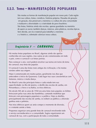 111
Trajetória 1 – CARNAVAL
Há muitas festas populares no Brasil, algumas ainda são apenas
conhecidas em suas regiões, mas outras já são comemoradas em todo
o país, como o carnaval e as festas juninas.
Para começar o ano, você poderá envolver sua turma em torno do tema
do carnaval, essa festa tão popular.
O carnaval é uma das festas mais antigas da civilização, e há muitas
versões sobre sua origem.
Hoje é comemorado em muitos países, geralmente nos dias que
antecedem o início da Quaresma. Cada lugar traz suas características com
fantasias, música e muita dança.
No Brasil é uma das principais festas e cada estado tem sua
especificidade: no Rio de Janeiro, o desfile das escolas de samba, em
Pernambuco, o frevo e na Bahia, os trios elétricos.
Do século XIX até os anos de 1950 era uma festa mais popular, os foliões
brincavam pelas ruas atrás das bandinhas, cantando modinhas que
brincam com personagens populares e a política. Hoje os desfiles,
principalmente das escolas de samba, se exibem ao público; a diversão
ganhou nota e prêmios.
Nos trios elétricos quem sai atrás compra o momento de diversão,
e o restante assiste a festa.
Propomos organizar uma grande festa de carnaval envolvendo todo
o serviço socioeducativo e a comunidade. Sugira organizarem um
carnaval de rua, com a participação de toda a comunidade.
São muitas as formas de manifestação popular em nosso país. Cada região
tem sua cultura, festas, crendices, histórias próprias. Passadas de geração
em geração, elas preservam a memória e a cultura de uma comunidade
e traduzem a diversidade e a criatividade do povo brasileiro.
São festas, histórias ainda não escritas, apenas guardadas na memória
de quem as ouviu; também danças, músicas, artes plásticas, receitas típicas.
Sem dúvida, um rico material para trabalhar a memória
e a história e, sobretudo valorizar nossa cultura.
5.2.3. Tema – MANIFESTAÇÕES POPULARES
 