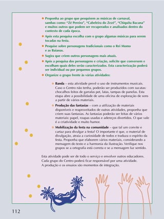 112
✸ Proponha ao grupo que pesquisem as músicas de carnaval,
sambas como: “Zé Pereira”, “Cabeleira do Zezé”, “Chiquita Bacana”
e muitos outros que podem ser recuperados e analisados dentro do
contexto de cada época.
✸ Após esta pesquisa escolha com o grupo algumas músicas para serem
tocadas na festa.
✸ Pesquise sobre personagens tradicionais como o Rei Momo
e as Baianas.
✸ Sugira que criem outros personagens mais atuais.
✸ Após a pesquisa dos personagens e criação, solicite que conversem e
escolham quais deles serão caracterizados. Esta caracterização poderá
ser individual ou por pequenos grupos.
✸ Organize o grupo frente às várias atividades:
✫ Banda – esta atividade prevê o uso de instrumentos musicais.
Caso o Centro não tenha, poderão ser produzidos com sucatas:
chocalhos feitos de garrafas pet, latas, tampas de panelas. Esta
etapa abre a possibilidade de uma oficina de exploração de sons
a partir de vários materiais.
✫ Produção das fantasias – com a utilização de materiais
disponíveis e reaproveitados de outras atividades, proponha que
criem suas fantasias. As fantasias poderão ser feitas de vários
materiais: papel, roupas usadas e adereços divertidos. O que vale
é a criatividade e muito humor.
✫ Mobilização da festa na comunidade – que tal um convite e
cartaz para divulgar a festa? O importante é que, o material de
divulgação, atraia a curiosidade de todos e traduza o espírito da
festa. Proponha que elaborem vários materiais, considerando a
mensagem do texto e a harmonia da ilustração. Verifique nos
grupos se a ortografia está correta e se a mensagem faz sentido.
Esta atividade pode ser de todo o serviço e envolver outros educadores.
Cada grupo do Centro poderá ficar responsável por uma atividade.
A produção e os ensaios são momentos de integração.
 