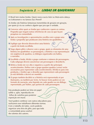 113
Trajetória 2 – LENDAS EM QUADRINHOS
O Brasil tem muitas lendas. Quem nunca ouviu falar na Mula-sem-cabeça,
no Lobisomem e no famoso Saci Pererê?
As lendas são histórias fantasiosas transmitidas de geração em geração,
por quem já viu ou conhece alguém que jura que é verdade.
✖ Converse sobre quais as lendas que conhecem e quem as contou.
Proponha que tragam outras referências de casa ou que façam
pesquisas na comunidade.
✖ Após as investigações e apresentações escolha com o grupo uma
lenda e proponha que produzam uma história em quadrinhos.
✖ Explique que deverão desenvolver uma história
a partir da lenda escolhida.
✖ Traga alguns gibis e observe com o grupo, quais os elementos de uma
história em quadrinhos: os personagens, a história e sua representação
em seqüência de quadros, os diálogos organizados em balões,
o narrador.
✖ Escolhida a lenda, divida o grupo conforme o número de personagens.
Cada subgrupo deverá caracterizar um personagem e desenhá-lo.
✖ Releia a lenda em voz alta e organize-a a partir dos principais
acontecimentos. Defina com o grupo quantos quadros (cenas) serão
necessários para representar cada acontecimento. Divida-os para esta
produção, e lembre que o desenho que representará cada personagem
já está definido e deverá ser mantido.
✖ O grupo também decidirá se a história será representada só por
ilustrações, ou também por texto. Se houver texto poderá ser em
formato de narração, uma legenda em cada quadro ou em diálogo,
representado, por balões, que partem de cada personagem.
Esta produção poderá ser feita em papel
sulfite e, após, reproduzida em
folhas de cartolina para posterior
exposição em mural.
Você poderá combinar com outros educadores para
realizarem esse trabalhoem diferentes turmas.
Com o trabalho de todos, vocês poderão
organizar uma feira de gibis, para que toda
a comunidade possa usufruir
dos talentos dos autores.
 