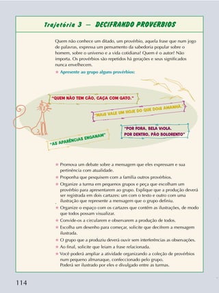 114
Trajetória 3 – DECIFRANDO PROVÉRBIOS
Quem não conhece um ditado, um provérbio, aquela frase que num jogo
de palavras, expressa um pensamento da sabedoria popular sobre o
homem, sobre o universo e a vida cotidiana? Quem é o autor? Não
importa. Os provérbios são repetidos há gerações e seus significados
nunca envelhecem.
✯ Apresente ao grupo alguns provérbios:
✯ Promova um debate sobre a mensagem que eles expressam e sua
pertinência com atualidade.
✯ Proponha que pesquisem com a família outros provérbios.
✯ Organize a turma em pequenos grupos e peça que escolham um
provérbio para apresentarem ao grupo. Explique que a produção deverá
ser registrada em dois cartazes: um com o texto e outro com uma
ilustração que represente a mensagem que o grupo definiu..
✯ Organize o espaço com os cartazes que contêm as ilustrações, de modo
que todos possam visualizar.
✯ Convide-os a circularem e observarem a produção de todos.
✯ Escolha um desenho para começar, solicite que decifrem a mensagem
ilustrada.
✯ O grupo que a produziu deverá ouvir sem interferências as observações.
✯ Ao final, solicite que leiam a frase relacionada.
✯ Você poderá ampliar a atividade organizando a coleção de provérbios
num pequeno almanaque, confeccionado pelo grupo.
Poderá ser ilustrado por eles e divulgado entre as turmas.
“QUEM NÃO TEM CÃO, CAÇA COM GATO.”
“AS APARÊNCIAS ENGANAM”
“MAIS VALE UM HOJE DO QUE DOIS AMANHÃ.”
“POR FORA, BELA VIOLA.
POR DENTRO, PÃO BOLORENTO”
 