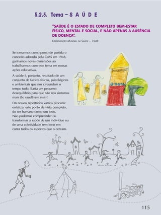 115
Se tomarmos como ponto de partida o
conceito adotado pela OMS em 1948,
ganhamos novas dimensões ao
trabalharmos com este tema em nossas
ações educativas.
A saúde é, portanto, resultado de um
conjunto de fatores físicos, psicológicos
e ambientais que nos circundam o
tempo todo. Basta um pequeno
desequilíbrio para que não nos sintamos
mais tão saudáveis assim!
Em nossos repertórios vamos procurar
enfatizar este ponto de vista completo,
do ser humano como um todo.
Não podemos compreender ou
transformar a saúde de um indivíduo ou
de uma coletividade sem levar em
conta todos os aspectos que o cercam.
“SAÚDE É O ESTADO DE COMPLETO BEM-ESTAR
FÍSICO, MENTAL E SOCIAL, E NÃO APENAS A AUSÊNCIA
DE DOENÇA”.
ORGANIZAÇÃO MUNDIAL DA SAÚDE – 1948
5.2.5. Tema – S A Ú D E
 
