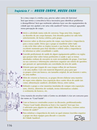 116
Se o meu corpo é a minha casa, preciso saber como ele funciona!
Será que temos a consciência física necessária para identificar problemas
e desequilíbrios? Será que realmente sabemos fazer uso dos equipamentos da
cidade que nos ajudam a ter uma vida saudável? Vamos começar aguçando
nossa percepção de corpo.
q Inicie a atividade numa roda de conversa. Traga uma foto, imagem
ou desenho de um corpo humano. Este desenho poderá ter sido feito
anteriormente, de forma coletiva, pelo grupo.
q Converse sobre as diversas partes do corpo, suas funções e importância
para a nossa saúde. Deixe que o grupo se manifeste sobre tudo
e não evite falar sobre os órgãos sexuais e sua função. Pode ser um
excelente momento para tirar dúvidas e refletir sobre a importância
de informar-se sobre sexualidade e saúde.
q Convide profissionais de saúde de algum equipamento público na região
que possam falar sobre temas pertinentes à saúde e que os temas
abordados venham de encontro às reais necessidades do grupo. Com base
na sua conversa e informações anteriores organize um roteiro de questões
que possam ser apresentadas aos convidados da área de saúde.
q Oriente para que tragam de casa roupas velhas de um homem
e de uma mulher. Com este material disponível, peça para que
os grupos criem um boneco, em tamanho original, de um homem e outro,
de uma mulher.
q Além de criarem os bonecos, os grupos devem elaborar uma maneira
de expor estes objetos. Essa exposição deve conter dicas de saúde tais
como: alimentação saudável, atividades físicas, entre outras.
q Estimule o grupo a criar maneiras inusitadas de compor esta exposição:
sons, cheiros, alimentos de verdade, textos informativos colados
à vestimenta do boneco, etc.
Uma maneira de envolver todo o Centro na atividade é criar um concurso para
dar nome ao “Casal Saúde”.
q Com os bonecos construídos avance na discussão, problematizando:
“Nosso Casal Saúde alimenta-se bem e faz esporte? Será que isso
é suficiente para alguém ter saúde? Além da saúde física, existem outras
formas de saúde?”
q Para enfatizar a importância do meio no qual estamos inseridos organize
o grupo em duas equipes para discutir o conceito
de Cidade Saudável.
Trajetória 1 – NOSSO CORPO, NOSSA CASA
 