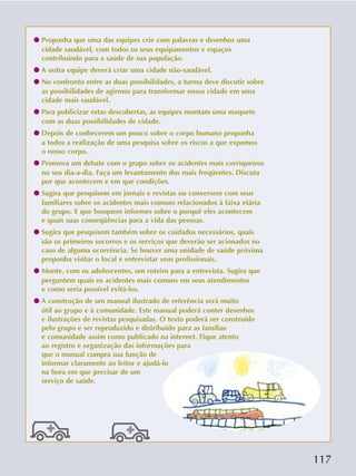 117
q Proponha que uma das equipes crie com palavras e desenhos uma
cidade saudável, com todos os seus equipamentos e espaços
contribuindo para a saúde de sua população.
q A outra equipe deverá criar uma cidade não-saudável.
q No confronto entre as duas possibilidades, a turma deve discutir sobre
as possibilidades de agirmos para transformar nossa cidade em uma
cidade mais saudável.
q Para publicizar estas descobertas, as equipes montam uma maquete
com as duas possibilidades de cidade.
q Depois de conhecerem um pouco sobre o corpo humano proponha
a todos a realização de uma pesquisa sobre os riscos a que expomos
o nosso corpo.
q Promova um debate com o grupo sobre os acidentes mais corriqueiros
no seu dia-a-dia. Faça um levantamento dos mais freqüentes. Discuta
por que acontecem e em que condições.
q Sugira que pesquisem em jornais e revistas ou conversem com seus
familiares sobre os acidentes mais comuns relacionados à faixa etária
do grupo. E que busquem informes sobre o porquê eles acontecem
e quais suas conseqüências para a vida das pessoas.
q Sugira que pesquisem também sobre os cuidados necessários, quais
são os primeiros socorros e os serviços que deverão ser acionados no
caso de alguma ocorrência. Se houver uma unidade de saúde próxima
proponha visitar o local e entrevistar seus profissionais.
q Monte, com os adolescentes, um roteiro para a entrevista. Sugira que
perguntem quais os acidentes mais comuns em seus atendimentos
e como seria possível evitá-los.
q A construção de um manual ilustrado de referência será muito
útil ao grupo e à comunidade. Este manual poderá conter desenhos
e ilustrações de revistas pesquisadas. O texto poderá ser construído
pelo grupo e ser reproduzido e distribuído para as famílias
e comunidade assim como publicado na internet. Fique atento
ao registro e organização das informações para
que o manual cumpra sua função de
informar claramente ao leitor e ajudá-lo
na hora em que precisar de um
serviço de saúde.
 