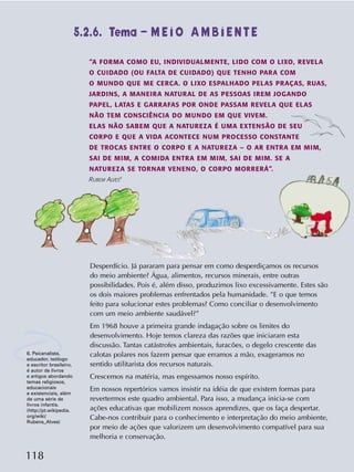 118
Desperdício. Já pararam para pensar em como desperdiçamos os recursos
do meio ambiente? Água, alimentos, recursos minerais, entre outras
possibilidades. Pois é, além disso, produzimos lixo excessivamente. Estes são
os dois maiores problemas enfrentados pela humanidade. ”E o que temos
feito para solucionar estes problemas? Como conciliar o desenvolvimento
com um meio ambiente saudável?”
Em 1968 houve a primeira grande indagação sobre os limites do
desenvolvimento. Hoje temos clareza das razões que iniciaram esta
discussão. Tantas catástrofes ambientais, furacões, o degelo crescente das
calotas polares nos fazem pensar que erramos a mão, exageramos no
sentido utilitarista dos recursos naturais.
Crescemos na matéria, mas engessamos nosso espírito.
Em nossos repertórios vamos insistir na idéia de que existem formas para
revertermos este quadro ambiental. Para isso, a mudança inicia-se com
ações educativas que mobilizem nossos aprendizes, que os faça despertar.
Cabe-nos contribuir para o conhecimento e interpretação do meio ambiente,
por meio de ações que valorizem um desenvolvimento compatível para sua
melhoria e conservação.
“A FORMA COMO EU, INDIVIDUALMENTE, LIDO COM O LIXO, REVELA
O CUIDADO (OU FALTA DE CUIDADO) QUE TENHO PARA COM
O MUNDO QUE ME CERCA. O LIXO ESPALHADO PELAS PRAÇAS, RUAS,
JARDINS, A MANEIRA NATURAL DE AS PESSOAS IREM JOGANDO
PAPEL, LATAS E GARRAFAS POR ONDE PASSAM REVELA QUE ELAS
NÃO TEM CONSCIÊNCIA DO MUNDO EM QUE VIVEM.
ELAS NÃO SABEM QUE A NATUREZA É UMA EXTENSÃO DE SEU
CORPO E QUE A VIDA ACONTECE NUM PROCESSO CONSTANTE
DE TROCAS ENTRE O CORPO E A NATUREZA – O AR ENTRA EM MIM,
SAI DE MIM, A COMIDA ENTRA EM MIM, SAI DE MIM. SE A
NATUREZA SE TORNAR VENENO, O CORPO MORRERÁ”.
RUBEM ALVES
6
5.2.6. Tema – M E I O A M B I E N T E
6. Psicanalista,
educador, teólogo
e escritor brasileiro,
é autor de livros
e artigos abordando
temas religiosos,
educacionais
e existenciais, além
de uma série de
livros infantis.
(http://pt.wikipedia.
org/wiki/
Rubens_Alves)
 
