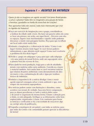 119
Trajetória 1 – AGENTES DA NATUREZA
Quem já não se imaginou um agente secreto? Um James Bond prestes
a salvar o planeta? Todos têm no imaginário uma porção de heróis
e heroínas, guardados no fundo do nosso baú de criações!
Para aproveitar todo este arsenal, nada mais interessante que criar
os Agentes da Natureza!
❚ Faça um exercício de imaginação com o grupo, convidando-os
a lembrar da cidade onde vivem. Ou fazer um passeio sobre ela como
se fosse um pássaro, um avião, um super-herói… Percorra com eles
os espaços, lugares mais movimentados e aqueles onde podemos
descansar a mente com paisagens bonitas. Peça para que escolham
um local onde existe muito lixo.
❚ Estimule a imaginação e a observação de todos: “Como é este
lugar? Existem árvores neste lugar? Se você tivesse poderes
sobrenaturais, o que alteraria neste espaço? Como você resolveria
o problema do lixo deste lugar?”
❚ Divida o grupo em subgrupos e peça para que cada subgrupo
crie uma notícia de jornal fictícia, onde um superagente salva
o planeta Terra do excesso de lixo.
❚ Para ajudá-los nesta produção, traga para a sala de atividades
jornais com matérias sobre meio ambiente. Convide-os a trazer
o material também. Será muito bom se você encontrar notícias
que relatem desastres ambientais como derramamento de óleo
em mares e rios, contaminação de solo e água por resíduos
tóxicos de indústrias.
❚ Enfatize a importância de a notícia divulgar como o nosso
agente especial conseguiu salvar o meio ambiente e que, nem
sempre são necessários superpoderes.
❚ As notícias podem contar com ilustrações e desenhos, como
acontece nos jornais de verdade. Faça uma breve comparação
para os alunos perceberem se tanto a notícia deles como
a do jornal se organizam da mesma forma. Chame a atenção para
o título, se está adequado. Verifique se as informações estão bem
seqüenciadas, organizadas e claras. Crie comissões para lerem
as notícias e verificarem se há a necessidade de reescrever algo
ou corrigir antes da publicação.
❚ Proponha a montagem de um painel, com todas as notícias, para
que todos do Centro e da comunidade possam apreciar as descobertas
da turma!
 
