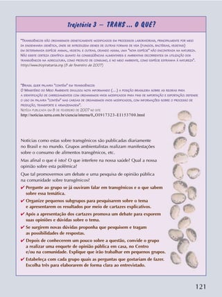 121
Trajetória 3 – TRANS ... O QUÊ?
Notícias como estas sobre transgênicos são publicadas diariamente
no Brasil e no mundo. Grupos ambientalistas realizam manifestações
sobre o consumo de alimentos transgênicos, etc.
Mas afinal o que é isto? O que interfere na nossa saúde? Qual a nossa
opinião sobre esta polêmica?
Que tal promovermos um debate e uma pesquisa de opinião pública
na comunidade sobre transgênicos?
✔ Pergunte ao grupo se já ouviram falar em transgênicos e o que sabem
sobre essa temática.
✔ Organize pequenos subgrupos para pesquisarem sobre o tema
e apresentarem os resultados por meio de cartazes explicativos.
✔ Após a apresentação dos cartazes promova um debate para exporem
suas opiniões e dúvidas sobre o tema.
✔ Se surgirem novas dúvidas proponha que pesquisem e tragam
as possibilidades de respostas.
✔ Depois de conhecerem um pouco sobre a questão, convide o grupo
a realizar uma enquete de opinião pública em casa, no Centro
e/ou na comunidade. Explique que irão trabalhar em pequenos grupos.
✔ Estabeleça com cada grupo quais as perguntas que gostariam de fazer.
Escolha três para elaborarem de forma clara ao entrevistado.
“TRANSGÊNICOS SÃO ORGANISMOS GENETICAMENTE MODIFICADOS EM PROCESSOS LABORATORIAIS, PRINCIPALMENTE POR MEIO
DA ENGENHARIA GENÉTICA, ONDE SE INTRODUZEM GENES DE OUTRAS FORMAS DE VIDA (FUNGOS, BACTÉRIAS, VEGETAIS)
EM DETERMINADA ESPÉCIE ANIMAL, VEGETAL E OUTRAS, CRIANDO ASSIM, UMA "NOVA ESPÉCIE" NÃO ENCONTRADA NA NATUREZA.
NÃO EXISTE CERTEZA CIENTÍFICA QUANTO ÀS CONSEQÜÊNCIAS ALIMENTARES E AMBIENTAIS DECORRENTES DA UTILIZAÇÃO DOS
TRANSGÊNICOS NA AGRICULTURA, COMO PRODUTO DE CONSUMO, E NO MEIO AMBIENTE, COMO ESPÉCIE ESTRANHA À NATUREZA”.
http://www.biopirataria.org (8 de fevereiro de 2007)
“BRASIL QUER PALAVRA "CONTÉM" EM TRANSGÊNICOS
O MINISTÉRIO DO MEIO AMBIENTE DIVULGOU NOTA INFORMANDO (…) A POSIÇÃO BRASILEIRA SOBRE AS REGRAS PARA
A IDENTIFICAÇÃO DE CARREGAMENTOS COM ORGANISMOS VIVOS MODIFICADOS PARA FINS DE IMPORTAÇÃO E EXPORTAÇÃO: DEFENDE
O USO DA PALAVRA "CONTÉM" NAS CARGAS DE ORGANISMOS VIVOS MODIFICADOS, COM INFORMAÇÕES SOBRE O PROCESSO DE
PRODUÇÃO, TRANSPORTE E ARMAZENAGEM”.
NOTÍCIA PUBLICADA EM 8 DE FEVEREIRO DE 2007 NO SITE
http://noticias.terra.com.br/ciencia/interna/0,,OI917323-EI153700.html
 