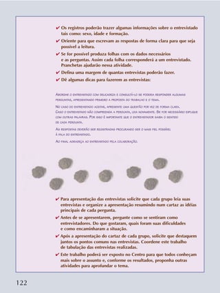 122
✔ Os registros poderão trazer algumas informações sobre o entrevistado
tais como: sexo, idade e formação.
✔ Oriente para que escrevam as respostas de forma clara para que seja
possível a leitura.
✔ Se for possível produza folhas com os dados necessários
e as perguntas. Assim cada folha corresponderá a um entrevistado.
Pranchetas ajudarão nessa atividade.
✔ Defina uma margem de quantas entrevistas poderão fazer.
✔ Dê algumas dicas para fazerem as entrevistas:
ABORDAR O ENTREVISTADO COM DELICADEZA E CONSULTÁ-LO SE PODERIA RESPONDER ALGUMAS
PERGUNTAS, APRESENTANDO PRIMEIRO A PROPOSTA DO TRABALHO E O TEMA.
NO CASO DO ENTREVISTADO ACEITAR, APRESENTE UMA QUESTÃO POR VEZ DE FORMA CLARA.
CASO O ENTREVISTADO NÃO COMPREENDA A PERGUNTA, LEIA NOVAMENTE. SE FOR NECESSÁRIO EXPLIQUE
COM OUTRAS PALAVRAS. POR ISSO É IMPORTANTE QUE O ENTREVISTADOR SAIBA O SENTIDO
DE CADA PERGUNTA.
AS RESPOSTAS DEVERÃO SER REGISTRADAS PROCURANDO SER O MAIS FIEL POSSÍVEL
À FALA DO ENTREVISTADO.
AO FINAL AGRADEÇA AO ENTREVISTADO PELA COLABORAÇÃO.
✔ Para apresentação das entrevistas solicite que cada grupo leia suas
entrevistas e organize a apresentação resumindo num cartaz as idéias
principais de cada pergunta.
✔ Antes de se apresentarem, pergunte como se sentiram como
entrevistadores. Do que gostaram, quais foram suas dificuldades
e como encaminharam a situação.
✔ Após a apresentação do cartaz de cada grupo, solicite que destaquem
juntos os pontos comuns nas entrevistas. Coordene este trabalho
de tabulação das entrevistas realizadas.
✔ Este trabalho poderá ser exposto no Centro para que todos conheçam
mais sobre o assunto e, conforme os resultados, proponha outras
atividades para aprofundar o tema.
 