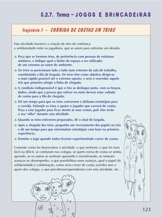 123
Trajetória 1 – CORRIDA DE COSTAS EM TRIOS
Esta atividade favorece a criação de elos de confiança
e solidariedade entre os jogadores, que se unem para enfrentar um desafio.
v Peça que se formem trios, de preferência com pessoas de estaturas
similares, e indique qual o limite do espaço a ser utilizado:
de um extremo ao outro do ambiente.
v Os trios se posicionam lado a lado num extremo da sala de trabalho,
constituindo a fila de largada. Os trios têm como objetivo dirigir-se
o mais rápido possível até o extremo oposto, e será o vencedor aquele
trio que primeiro atingir a linha de chegada.
v A condição indispensável é que o trio se desloque junto, com os braços
dados, sendo que a pessoa que estiver no meio deverá estar voltada
de costas para a fila de chegada.
v Dê um tempo para que os trios conversem e definam estratégias para
a corrida. Estimule os trios a apoiar o jogador que correrá de costas.
Peça a esse jogador para ficar atento às suas costas, pois elas serão
o seu “olho” durante esta atividade.
v Quando os trios estiverem preparados, dê o sinal de largada.
v Após a chegada dos trios, proponha um revezamento dos papéis no trio
e dê um tempo para que reformulem estratégias com base na primeira
experiência.
v Termine o jogo quando todos tiverem experimentado correr de costas.
Comente como foi desenvolver a atividade, o que sentiram, o que foi mais
fácil ou difícil, se confiaram nos colegas, se quem corria de costas se sentiu
apoiado, se os outros se sentiram apoiando e incentivando, se notaram
avanços no desempenho, o que possibilitou esses avanços, qual o papel da
solidariedade e colaboração, como seria correr de costas sozinho sem o
apoio dos colegas, o que perceberam/aprenderam com esta atividade, etc.
5.2.7. Tema – J O G O S E B R I N C A D E I R A S
 