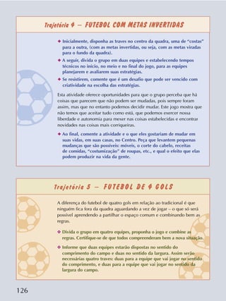 126
Trajetória 4 – FUTEBOL COM METAS INVERTIDAS
Trajetória 5 – F U T E BO L D E 4 G O L S
✦ Inicialmente, disponha as traves no centro da quadra, uma de “costas”
para a outra, (com as metas invertidas, ou seja, com as metas viradas
para o fundo da quadra).
✦ A seguir, divida o grupo em duas equipes e estabelecendo tempos
técnicos no início, no meio e no final do jogo, para as equipes
planejarem e avaliarem suas estratégias.
✦ Se resistirem, comente que é um desafio que pode ser vencido com
criatividade na escolha das estratégias.
Esta atividade oferece oportunidades para que o grupo perceba que há
coisas que parecem que não podem ser mudadas, pois sempre foram
assim, mas que no entanto podemos decidir mudar. Este jogo mostra que
não temos que aceitar tudo como está, que podemos exercer nossa
liberdade e autonomia para mexer nas coisas estabelecidas e encontrar
novidades nas coisas mais corriqueiras.
✦ Ao final, comente a atividade e o que eles gostariam de mudar em
suas vidas, em suas casas, no Centro. Peça que levantem pequenas
mudanças que são possíveis: móveis, o corte do cabelo, receitas
de comidas, “costumização” de roupas, etc., e qual o efeito que elas
podem produzir na vida da gente.
A diferença do futebol de quatro gols em relação ao tradicional é que
ninguém fica fora da quadra aguardando a vez de jogar – o que só será
possível aprendendo a partilhar o espaço comum e combinando bem as
regras.
❖ Divida o grupo em quatro equipes, proponha o jogo e combine as
regras. Certifique-se de que todos compreenderam bem a nova situação.
❖ Informe que duas equipes estarão dispostas no sentido do
comprimento do campo e duas no sentido da largura. Assim serão
necessárias quatro traves: duas para a equipe que vai jogar no sentido
do comprimento, e duas para a equipe que vai jogar no sentido da
largura do campo.
 
