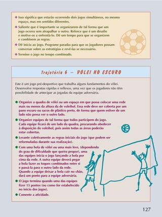 127
Trajetória 6 – VÔ L E I N O E S C U RO
❖ Isso significa que estarão ocorrendo dois jogos simultâneos, no mesmo
espaço, mas em sentidos diferentes.
❖ Saliente que é importante se organizarem de tal forma que um
jogo ocorra sem atrapalhar o outro. Reforce que é um desafio
e motive-os a enfrentá-lo. Dê um tempo para que se organizem
e combinem as regras.
❖ Dê início ao jogo. Programe paradas para que os jogadores possam
conversar sobre as estratégias e revê-las se necessário.
❖ Termine o jogo no tempo combinado.
Este é um jogo pré-desportivo que trabalha alguns fundamentos do vôlei.
Desenvolve respostas rápidas e reflexos, uma vez que os jogadores não têm
possibilidade de antecipar as jogadas da equipe adversária.
q Organize a quadra de vôlei ou um espaço em que possa colocar uma rede
mais ou menos da altura da de voleibol. Essa rede deve ser coberta por um
pano escuro ou sacos de plástico preto, de forma que quem estiver de um
lado não possa ver o outro lado.
q Organize equipes de tal forma que todos participem do jogo.
Cada equipe ficará de um lado da quadra, procurando obedecer
à disposição do voleibol, pois assim todas as áreas poderão
estar cobertas.
q Levante coletivamente as regras iniciais do jogo (que podem ser
reformuladas durante sua realização).
q Com uma bola de vôlei ou uma mais leve, (dependendo
do grau de dificuldade que queira propor), uma
das equipes inicia o jogo lançando a bola por
cima da rede. A outra equipe deverá pegar
a bola fazer os toques combinados entre si
e passá-la para o outro lado da rede.
Quando a equipe deixar a bola cair no chão,
dará um ponto para a equipe adversária.
q O jogo termina quando uma das equipes
fizer 15 pontos (ou como for estabelecido
no início dos jogos).
q Comente a atividade.
 