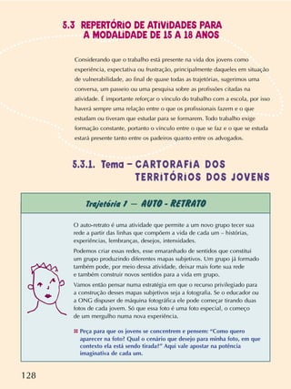 128
Trajetória 1 – AUTO - RETRATO
O auto-retrato é uma atividade que permite a um novo grupo tecer sua
rede a partir das linhas que compõem a vida de cada um – histórias,
experiências, lembranças, desejos, intensidades.
Podemos criar essas redes, esse emaranhado de sentidos que constitui
um grupo produzindo diferentes mapas subjetivos. Um grupo já formado
também pode, por meio dessa atividade, deixar mais forte sua rede
e também construir novos sentidos para a vida em grupo.
Vamos então pensar numa estratégia em que o recurso privilegiado para
a construção desses mapas subjetivos seja a fotografia. Se o educador ou
a ONG dispuser de máquina fotográfica ele pode começar tirando duas
fotos de cada jovem. Só que essa foto é uma foto especial, o começo
de um mergulho numa nova experiência.
✤ Peça para que os jovens se concentrem e pensem: “Como quero
aparecer na foto? Qual o cenário que desejo para minha foto, em que
contexto ela está sendo tirada?” Aqui vale apostar na potência
imaginativa de cada um.
Considerando que o trabalho está presente na vida dos jovens como
experiência, expectativa ou frustração, principalmente daqueles em situação
de vulnerabilidade, ao final de quase todas as trajetórias, sugerimos uma
conversa, um passeio ou uma pesquisa sobre as profissões citadas na
atividade. É importante reforçar o vínculo do trabalho com a escola, por isso
haverá sempre uma relação entre o que os profissionais fazem e o que
estudam ou tiveram que estudar para se formarem. Todo trabalho exige
formação constante, portanto o vínculo entre o que se faz e o que se estuda
estará presente tanto entre os padeiros quanto entre os advogados.
5.3.1. Tema – CARTORAFIA DOS
TERRITÓRIOS DOS JOVENS
5.3 REPERTÓRIO DE ATIVIDADES PARA
A MODALIDADE DE 15 A 18 ANOS
 