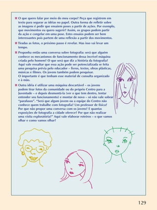 129
✤ O que quero falar por meio do meu corpo? Peça que registrem em
texto para segurar as idéias no papel. Outra forma de refletir sobre
as imagens é pedir que ensaiem poses a partir de ações. Por exemplo,
que movimentos eu quero sugerir? Assim, os grupos podem partir
da ação e congelar em uma pose. Estes ensaios podem ser bem
interessantes pois partem de uma reflexão a partir dos movimentos.
✤ Tiradas as fotos, o próximo passo é revelar. Mas isso vai levar um
tempo.
✤ Proponha então uma conversa sobre fotografia: será que alguém
conhece os mecanismos de funcionamento dessa incrível máquina
criada pelo homem? O que será que diz a história da fotografia?
Aqui vale ressaltar que essa ação pode ser potencializada se feita
uma pesquisa prévia pelo educador – livros, textos, obras plásticas,
músicas e filmes. Os jovens também podem pesquisar.
O importante é que tenham esse material de consulta organizado
e à mão.
✤ Outra idéia é utilizar uma máquina descartável – os jovens
podem tirar fotos da comunidade ou do próprio Centro para a
Juventude – e depois desmontá-la (ver o que tem dentro, tentar
entender seu funcionamento) e montar de novo – só não vale sobrar
“parafusos”. “Será que algum jovem ou a equipe do Centro não
conhece quem trabalhe com fotografia? Um professor de física?
Por que não propor uma conversa com os jovens? E quantas
exposições de fotografia a cidade oferece? Por que não realizar
uma visita exploratória?” Aqui vale elaborar roteiros – o que vamos
olhar e como vamos olhar?
 