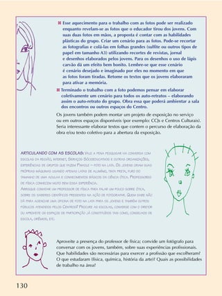130
✤ Esse aquecimento para o trabalho com as fotos pode ser realizado
enquanto revelam-se as fotos que o educador tirou dos jovens. Com
suas duas fotos em mãos, a proposta é contar com as habilidades
plásticas do grupo. Criar um cenário para as fotos. Pode-se recortar
as fotografias e colá-las em folhas grandes (sulfite ou outros tipos de
papel em tamanho A3) utilizando recortes de revistas, jornal
e desenhos elaborados pelos jovens. Para os desenhos o uso de lápis
carvão dá um efeito bem bonito. Lembre-se que esse cenário
é cenário desejado e imaginado por eles no momento em que
as fotos foram tiradas. Retome os textos que os jovens elaboraram
para ativar a memória.
✤ Terminado o trabalho com a foto podemos pensar em elaborar
coletivamente um cenário para todos os auto-retratos – elaborando
assim o auto-retrato do grupo. Obra essa que poderá ambientar a sala
dos encontros ou outros espaços do Centro.
Os jovens também podem montar um projeto de exposição no serviço
ou em outros espaços disponíveis (por exemplo: CCJs e Centros Culturais).
Seria interessante elaborar textos que contem o percurso de elaboração da
obra e/ou texto coletivo para a abertura da exposição.
Aproveite a presença do professor de física; convide um fotógrafo para
conversar com os jovens, também, sobre suas experiências profissionais.
Que habilidades são necessárias para exercer a profissão que escolheram?
O que estudaram (física, química, história da arte)? Quais as possibilidades
de trabalho na área?
ARTICULANDO COM AS ESCOLAS: VALE A PENA PESQUISAR VIA CONVERSA COM
ESCOLAS DA REGIÃO, INTERNET, SERVIÇOS SÓCIOEDUCATIVOS E OUTRAS ORGANIZAÇÕES,
EXPERIÊNCIAS DE GRUPOS QUE FAZEM PINHOLE – FOTO NA LATA. OS JOVENS CRIAM SUAS
PRÓPRIAS MÁQUINAS USANDO APENAS LATAS DE ALUMÍNIO, TINTA PRETA, FURO DO
TAMANHO DE UMA AGULHA E CONHECIMENTOS BÁSICOS DA CIÊNCIA ÓTICA. PROFESSORES
DE FÍSICA CONHECEM MUITO BEM ESSA EXPERIÊNCIA.
ARRISQUE CONVIDAR UM PROFESSOR DE FÍSICA PARA FALAR UM POUCO SOBRE ÓTICA,
SOBRE OS SABERES CIENTÍFICOS PRESENTES NA AÇÃO DE FOTOGRAFAR. QUEM SABE NÃO
DÁ PARA AGENCIAR UMA OFICINA DE FOTO NA LATA PARA OS JOVENS E TAMBÉM OUTROS
PÚBLICOS ATENDIDOS PELOS CENTROS? PROCURE AS ESCOLAS, CONVERSE COM O DIRETOR
OU APROVEITE OS ESPAÇOS DE PARTICIPAÇÃO JÁ CONSTITUÍDOS TAIS COMO, CONSELHOS DE
ESCOLA, GRÊMIOS, ETC.
 
