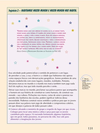 131
Trajetória 2 – HABITAMOS NOSSO MUNDO E NOSSO MUNDO NOS HABITA.
7. “Morar,
cuidar, ser”,
Folha
de São Paulo,
29/5/2003,
Suplemento
Equilíbrio.
Essa atividade pode potencializar o sentido de pertencer a um lugar,
de perceber a casa, a rua, o bairro e a cidade que habitamos não apenas
como espaços físicos com demarcações geográficas. Somos produtos de uma
relação estabelecida com esses lugares, mundos, realidades. Portanto,
deixamos marcas no mundo e o mundo nos marca também num jogo nada
fácil de explicar, mas que todo mundo percebe e sente.
Deixar suas marcas no mundo, proclamar sua palavra parece que acompanha
o homem em sua história de constituir-se como humano, de construir sua
morada – sua cultura. Pichações nos muros, cartas de amor e poesias nas
paredes dos banheiros das escolas, podem significar indícios dessa
necessidade. Podemos construir novos sentidos e práticas para que os jovens
possam dizer sua palavra num jogo de alteridade e compromisso coletivo,
em que desejos e palavras de todos possam caber.
o Comece ativando a memória do grupo a respeito do lugar em que vivem.
Coloque para tocar uma música calma e peça para que os jovens
caminhem pelo espaço. Vá narrando lentamente algumas trajetórias,
que em geral, todos passamos, no percurso da vida. Isso vale para
alimentar a imaginação dos jovens.
✩
✩
✩
✩
✯
✯
✯
✯
✴
✴
✴ ✫
✫
✫
✫
5
5
5“EMBORA NOSSA CASA NOS ABRIGUE DO MUNDO, ELA É, AO MESMO TEMPO,
NOSSO MUNDO MAIS PRÓXIMO. E TAMBÉM SÃO NOSSO MUNDO O BAIRRO ONDE
VIVEMOS, A CIDADE, O PAÍS E NOSSO PLANETA. ELES SÃO NOSSAS MORADAS,
OS LUGARES QUE, DIRETA OU INDIRETAMENTE, ATENTA OU DESATENTAMENTE,
APRONTAMOS PARA EXISTIR. QUANDO ESGOTAMOS A TERRA E INTERROMPEMOS
SUA FERTILIDADE, PREPARAMOS NOSSA FOME. PREPARAR A MORADA COINCIDE
COM A PREPARAÇÃO DE NOSSA PRÓPRIA VIDA. MORAR COINCIDE COM EXISTIR.
UMA TAREFA CUJO FIM TERMINA COM A NOSSA MORTE. DIZER QUE ACABEI
DE “ME” MUDAR É IMPRECISO. NÃO ESTOU NEM NO MEIO DO CAMINHO!” 7
DULCE CRITELLI (PROFESSORA DOUTORA DE FILOSOFIA DA PUC-SP)
 