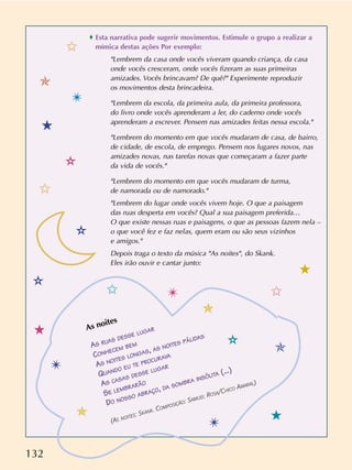 132
As noites
AS RUAS DESSE LUGAR
CONHECEM BEM
AS NOITES LONGAS, AS NOITES PÁLIDAS
QUANDO EU TE PROCURAVA
AS CASAS DESSE LUGAR
SE LEMBRARÃO
DO NOSSO ABRAÇO, DA SOMBRA INSÓLITA (...)
(AS NOITES: SKANK. COMPOSIÇÃO: SAMUEL ROSA/CHICO AMARAL)
o Esta narrativa pode sugerir movimentos. Estimule o grupo a realizar a
mímica destas ações Por exemplo:
"Lembrem da casa onde vocês viveram quando criança, da casa
onde vocês cresceram, onde vocês fizeram as suas primeiras
amizades. Vocês brincavam? De quê?" Experimente reproduzir
os movimentos desta brincadeira.
"Lembrem da escola, da primeira aula, da primeira professora,
do livro onde vocês aprenderam a ler, do caderno onde vocês
aprenderam a escrever. Pensem nas amizades feitas nessa escola."
"Lembrem do momento em que vocês mudaram de casa, de bairro,
de cidade, de escola, de emprego. Pensem nos lugares novos, nas
amizades novas, nas tarefas novas que começaram a fazer parte
da vida de vocês."
"Lembrem do momento em que vocês mudaram de turma,
de namorada ou de namorado."
"Lembrem do lugar onde vocês vivem hoje. O que a paisagem
das ruas desperta em vocês? Qual a sua paisagem preferida…
O que existe nessas ruas e paisagens, o que as pessoas fazem nela –
o que você fez e faz nelas, quem eram ou são seus vizinhos
e amigos."
Depois traga o texto da música "As noites", do Skank.
Eles irão ouvir e cantar junto:
✩
✩ ✩
✩
✯
✯
✯
✯
✴
✴
✴
✴
✫
✫
✫
✫
5
5
5
5
 