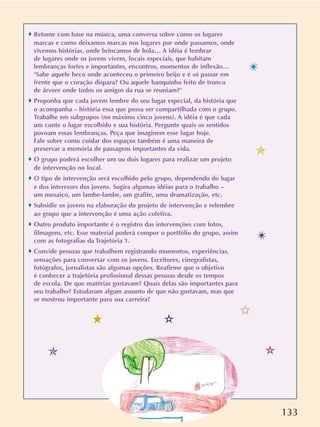 133
o Retome com base na música, uma conversa sobre como os lugares
marcas e como deixamos marcas nos lugares por onde passamos, onde
vivemos histórias, onde brincamos de bola… A idéia é lembrar
de lugares onde os jovens vivem, locais especiais, que habitam
lembranças fortes e importantes, encontros, momentos de inflexão…
"Sabe aquele beco onde aconteceu o primeiro beijo e é só passar em
frente que o coração dispara? Ou aquele banquinho feito de tronco
de árvore onde todos os amigos da rua se reuniam?"
o Proponha que cada jovem lembre do seu lugar especial, da história que
o acompanha – história essa que possa ser compartilhada com o grupo.
Trabalhe em subgrupos (no máximo cinco jovens). A idéia é que cada
um conte o lugar escolhido e sua história. Pergunte quais os sentidos
povoam essas lembranças. Peça que imaginem esse lugar hoje.
Fale sobre como cuidar dos espaços também é uma maneira de
preservar a memória de passagens importantes da vida.
o O grupo poderá escolher um ou dois lugares para realizar um projeto
de intervenção no local.
o O tipo de intervenção será escolhido pelo grupo, dependendo do lugar
e dos interesses dos jovens. Sugira algumas idéias para o trabalho –
um mosaico, um lambe-lambe, um grafite, uma dramatização, etc.
o Subsidie os jovens na elaboração do projeto de intervenção e relembre
ao grupo que a intervenção é uma ação coletiva.
o Outro produto importante é o registro das intervenções com fotos,
filmagens, etc. Esse material poderá compor o portfólio do grupo, assim
com as fotografias da Trajetória 1.
o Convide pessoas que trabalhem registrando momentos, experiências,
sensações para conversar com os jovens. Escritores, cinegrafistas,
fotógrafos, jornalistas são algumas opções. Reafirme que o objetivo
é conhecer a trajetória profissional dessas pessoas desde os tempos
de escola. De que matérias gostavam? Quais delas são importantes para
seu trabalho? Estudaram algum assunto de que não gostavam, mas que
se mostrou importante para sua carreira?
✩
✯
✯
✴
✴
✫
✫5
 