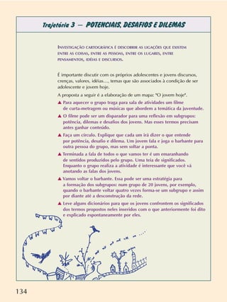 134
Trajetória 3 – POTENCIAIS, DESAFIOS E DILEMAS
INVESTIGAÇÃO CARTOGRÁFICA É DESCOBRIR AS LIGAÇÕES QUE EXISTEM
ENTRE AS COISAS, ENTRE AS PESSOAS, ENTRE OS LUGARES, ENTRE
PENSAMENTOS, IDÉIAS E DISCURSOS.
É importante discutir com os próprios adolescentes e jovens discursos,
crenças, valores, idéias…, temas que são associados à condição de ser
adolescente e jovem hoje.
A proposta a seguir é a elaboração de um mapa: "O jovem hoje".
v Para aquecer o grupo traga para sala de atividades um filme
de curta-metragem ou músicas que abordem a temática da juventude.
v O filme pode ser um disparador para uma reflexão em subgrupos:
potência, dilemas e desafios dos jovens. Mas esses termos precisam
antes ganhar conteúdo.
v Faça um círculo. Explique que cada um irá dizer o que entende
por potência, desafio e dilema. Um jovem fala e joga o barbante para
outra pessoa do grupo, mas sem soltar a ponta.
v Terminada a fala de todos o que vamos ter é um emaranhando
de sentidos produzidos pelo grupo. Uma teia de significados.
Enquanto o grupo realiza a atividade é interessante que você vá
anotando as falas dos jovens.
v Vamos voltar o barbante. Essa pode ser uma estratégia para
a formação dos subgrupos: num grupo de 20 jovens, por exemplo,
quando o barbante voltar quatro vezes forma-se um subgrupo e assim
por diante até a desconstrução da rede.
v Leve alguns dicionários para que os jovens confrontem os significados
dos termos propostos neles inseridos com o que anteriormente foi dito
e explicado espontaneamente por eles.
 