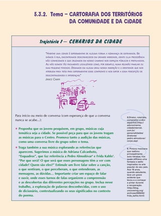 Trajetória 1 – CENÁRIOS DA CIDADE
Para início ou meio de conversa (com esperança de que a conversa
nunca se acabe...):
✱ Proponha que os jovens pesquisem, em grupo, músicas cuja
temática seja a cidade. Se possível peça para que os jovens tragam
as músicas para o Centro. Promova tanto a audição das músicas,
como uma conversa livre do grupo sobre o tema.
✱ Traga também a sua música explorando as referências que
aparecem. Sugerimos a música de Adriana Calcanhoto,
“Esquadros”, que faz referência a Pedro Almodóvar8
e Frida Kahlo9
.
“Por que será? O que será que esses personagens têm a ver com
cidade? Quem são eles?” Estimule um livre falar sobre a canção,
o que sentiram, o que perceberam, o que entenderam, as
mensagens, as dúvidas… Importante criar um espaço de falar
e ouvir, onde esses turnos de falas organizem a compreensão
e as descobertas das diferentes percepções no grupo. Inclua nesse
trabalho, a exploração de palavras desconhecidas, com o uso
de dicionário, contextualizando os seus significados no contexto
do poema.
“HABITAR UMA CIDADE É EXPERIMENTAR DE ALGUMA FORMA A VIZINHANÇA DE ESTRANHOS. SE
SAÍMOS À RUA, ENCONTRAMOS DESCONHECIDOS EM GRANDE VARIEDADE, GENTE CUJA PROCEDÊNCIA
NÃO CONHECEMOS E QUE CRUZAMOS EM NOSSO CAMINHO NOS ESPAÇOS PÚBLICOS E PARTILHADOS.
ALI NÃO SOMOS TÃO FACILMENTE LOCALIZÁVEIS COMO, POR EXEMPLO, NUMA REUNIÃO FAMILIAR OU
NUM PEQUENO POVOADO. DEIXAMOS EM ALGUM GRAU NOSSA INSERÇÃO E A IDENTIDADE QUE NOS
ATRIBUEM PARA TRÁS PARA EXPERIMENTAR ESSE CONFRONTO E NOS EXPOR A ESSA PERCEPÇÃO DE
DESCONTINUIDADES E DIFERENÇAS.”
JANICE CAIAFA
8.Diretor, roteirista,
compositor e ator
espanhol.(http://
adorocinema.
cidadeinternet.
com.br/
personalidades/
diretores/
pedro-almodovar/
corpo.asp)
9. Pintora mexicana
que realizou
principalmente
auto-retratos, nos
quais utilizava uma
fantasia e estilo
inspirados na arte
popular do seu país.
Aos 16 anos,
quando estudante,
teve um grave
acidente que
levou-a a começar
a pintar durante
a recuperação.
(http://blog.
uncovering.org/
archives/2005/02/
frida_kahlo.html)
5.3.2. Tema – CARTORAFIA DOS TERRITÓRIOS
DA COMUNIDADE E DA CIDADE
 