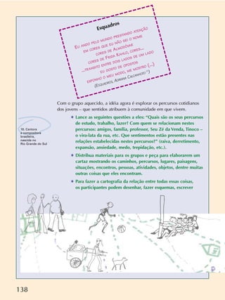 138
Esquadros
EU ANDO PELO MUNDO PRESTANDO ATENÇÃO
EM CORES QUE EU NÃO SEI O NOME
CORES DE ALMODÓVAR
CORES DE FRIDA KAHLO, CORES...
...TRANSITO ENTRE DOIS LADOS DE UM LADO
EU GOSTO DE OPOSTOS
EXPONHO O MEU MODO, ME MOSTRO (...)
(ESQUADROS, ADRIANA CALCANHOTO
10
)
10. Cantora
e compositora
brasileira,
nascida no
Rio Grande do Sul
Com o grupo aquecido, a idéia agora é explorar os percursos cotidianos
dos jovens – que sentidos atribuem à comunidade em que vivem.
✱ Lance as seguintes questões a eles: “Quais são os seus percursos
de estudo, trabalho, lazer? Com quem se relacionam nestes
percursos: amigos, família, professor, Seu Zé da Venda, Tinoco –
o vira-lata da rua, etc. Que sentimentos estão presentes nas
relações estabelecidas nestes percursos?” (raiva, derretimento,
expansão, ansiedade, medo, trepidação, etc.).
✱ Distribua materiais para os grupos e peça para elaborarem um
cartaz mostrando os caminhos, percursos, lugares, paisagens,
situações, encontros, pessoas, atividades, objetos, dentre muitas
outras coisas que eles encontram.
✱ Para fazer a cartografia da relação entre todas essas coisas,
os participantes podem desenhar, fazer esquemas, escrever
 