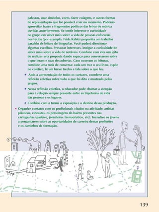 139
palavras, usar símbolos, cores, fazer colagens, e outras formas
de representação que for possível criar no momento. Poderão
aproveitar frases e fragmentos poéticos das letras de música
ouvidas anteriormente. Se sentir interesse e curiosidade
no grupo em saber mais sobre a vida de pessoas enfocadas
nos textos (por exemplo, Frida Kahlo) proponha um trabalho
paralelo de leitura de biografias. Você poderá direcionar
algumas escolhas. Provocar interesses, instigar a curiosidade de
saber mais sobre a vida de notáveis. Combine com eles um jeito
de realizar esta proposta dando espaço para conversarem sobre
o que leram e suas descobertas. Caso ocorram as leituras,
combine uma roda de conversa: cada um traz o seu livro, expõe
no coletivo, lê um breve trecho e fala sobre o que leu.
✱ Após a apresentação de todos os cartazes, coordene uma
reflexão coletiva sobre tudo o que foi dito e mostrado pelos
grupos.
✱ Nessa reflexão coletiva, o educador pode chamar a atenção
para a relação sempre presente entre as trajetórias de vida
das pessoas e os lugares.
✱ Combine com a turma a exposição e o destino dessa produção.
✱ Organize contatos com os profissionais citados na atividade: artistas
plásticos, cineastas, os personagens do bairro presentes nas
cartografias (padeiro, jornaleiro, farmacêutico, etc). Incentive os jovens
a perguntarem sobre as oportunidades de carreira dessas profissões
e os caminhos da formação.
 