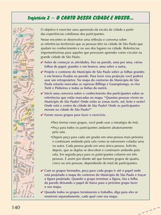 140
Trajetória 2 – O CANTO DESSA CIDADE É NOSSO...
O objetivo é exercitar uma apreensão da escala da cidade a partir
das experiências cotidianas dos participantes.
Nesse encontro se desenvolve uma reflexão e conversa sobre
as referências territoriais que as pessoas têm na cidade de São Paulo que
ajudam no conhecimento e no uso dos lugares na cidade. Referências
importantíssimas para aqueles que procuram aprender como circular na
grande cidade de São Paulo.
✔ Antes de começar as atividades, fixe na parede, uma por uma, várias
folhas de papel, grandes e em branco, uma sobre a outra.
✔ Projete o contorno do Município de São Paulo sobre as folhas grandes
e em branco fixadas na parede. Para fazer essa projeção você poderá
usar um retroprojetor. No mapa do contorno do Município de São
Paulo estarão marcadas as represas Billings e Guarapiranga, os rios
Tietê e Pinheiros e todas as linhas do metrô.
✔ Inicie uma conversa sobre o conhecimento dos participantes sobre as
referências que estão marcadas no mapa. “Quantas pessoas vivem no
Município de São Paulo? Onde estão as zonas norte, sul, leste e oeste?
Onde está o centro da cidade de São Paulo? Onde os participantes
moram na cidade de São Paulo?”
✔ Forme novos grupos para fazer o exercício.
•Para formar esses grupos, você pode usar a estratégia do ímã.
•Peça para todos os participantes andarem aleatoriamente
pela sala.
•Depois peça para cada um grudar em uma pessoa mais próxima
e continuam andando pela sala como se estivessem coladas uma
na outra. Cada pessoa gruda em uma única pessoa. Solicite,
depois, que as duplas se descolem e continuem andando pela
sala. Em seguida peça para os participantes colarem em três
pessoas. E assim por diante até que formem grupos de quatro,
cinco ou seis pessoas, dependendo do total de participantes.
✔ Com os grupos formados, peça para cada grupo ir até o papel onde
está projetado o mapa do contorno do Município de São Paulo e traçar
a figura projetada. Quando o grupo terminar a figura, tira a folha
da parede deixando o papel de baixo para o próximo grupo fazer
o seu mapa.
✔ Quando todos os grupos terminarem o trabalho, diga para eles se
reunirem separadamente, cada qual com seu mapa.
 